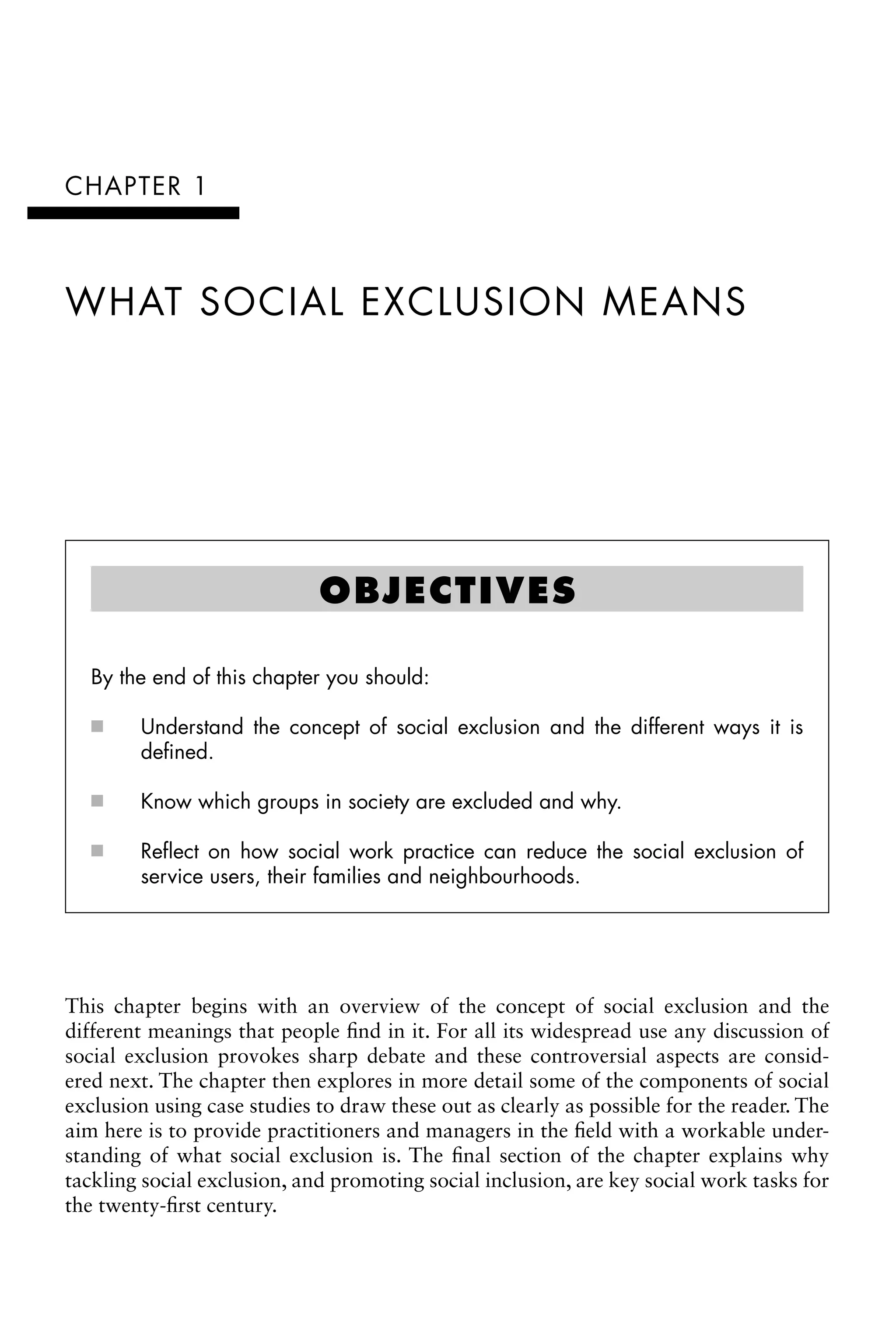 CHAPTER 1
WHAT SOCIAL EXCLUSION MEANS
OBJECTIVES
By the end of this chapter you should:
Understand the concept of social exclusion and the different ways it is
âŒ€
■
defined.
Know which groups in society are excluded and why.
âŒ€
■
Reflect on how social work practice can reduce the social exclusion of
âŒ€
■
service users, their families and neighbourhoods.
This chapter begins with an overview of the concept of social exclusion and the
different meanings that people find in it. For all its widespread use any discussion of
social exclusion provokes sharp debate and these controversial aspects are consid-
ered next. The chapter then explores in more detail some of the components of social
exclusion using case studies to draw these out as clearly as possible for the reader. The
aim here is to provide practitioners and managers in the field with a workable under-
standing of what social exclusion is. The final section of the chapter explains why
tackling social exclusion, and promoting social inclusion, are key social work tasks for
the twenty-first century.
 