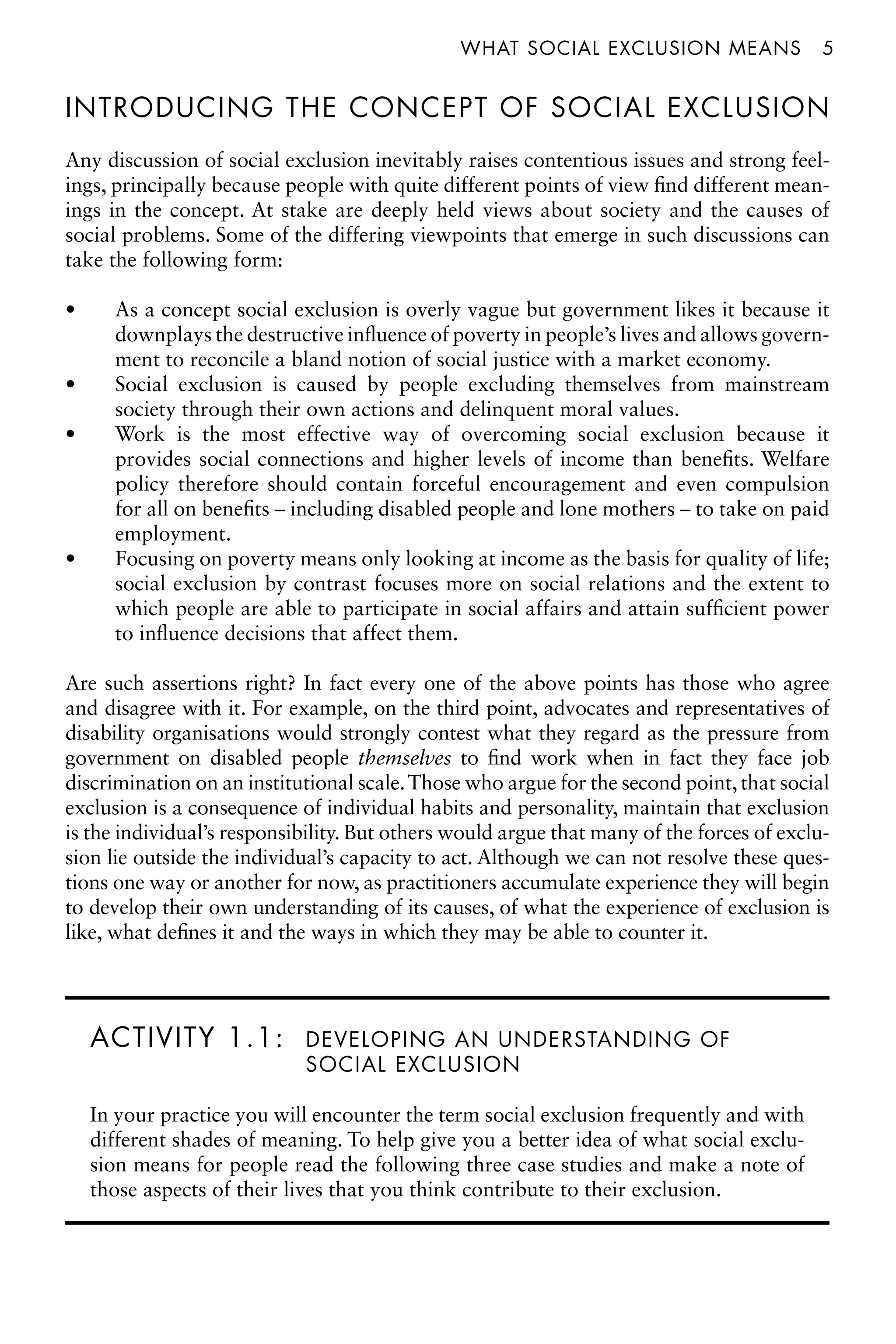 what social exclusion meansâ•… 5
INTRODUCING THE CONCEPT OF SOCIAL EXCLUSION
Any discussion of social exclusion inevitably raises contentious issues and strong feel-
ings, principally because people with quite different points of view find different mean-
ings in the concept. At stake are deeply held views about society and the causes of
social problems. Some of the differing viewpoints that emerge in such discussions can
take the following form:
As a concept social exclusion is overly vague but government likes it because it
•
downplays the destructive influence of poverty in people’s lives and allows govern-
ment to reconcile a bland notion of social justice with a market economy.
Social exclusion is caused by people excluding themselves from mainstream
•
society through their own actions and delinquent moral values.
Work is the most effective way of overcoming social exclusion because it
•
provides social connections and higher levels of income than benefits. Welfare
policy therefore should contain forceful encouragement and even compulsion
for all on benefits – including disabled people and lone mothers – to take on paid
employment.
Focusing on poverty means only looking at income as the basis for quality of life;
•
social exclusion by contrast focuses more on social relations and the extent to
which people are able to participate in social affairs and attain sufficient power
to influence decisions that affect them.
Are such assertions right? In fact every one of the above points has those who agree
and disagree with it. For example, on the third point, advocates and representatives of
disability organisations would strongly contest what they regard as the pressure from
government on disabled people themselves to find work when in fact they face job
discrimination on an institutional scale.Those who argue for the second point, that social
exclusion is a consequence of individual habits and personality, maintain that exclusion
is the individual’s responsibility. But others would argue that many of the forces of exclu-
sion lie outside the individual’s capacity to act. Although we can not resolve these ques-
tions one way or another for now, as practitioners accumulate experience they will begin
to develop their own understanding of its causes, of what the experience of exclusion is
like, what defines it and the ways in which they may be able to counter it.
ACTIVITY 1.1: DEVELOPING AN UNDERSTANDING OF
SOCIAL EXCLUSION
In your practice you will encounter the term social exclusion frequently and with
different shades of meaning. To help give you a better idea of what social exclu-
sion means for people read the following three case studies and make a note of
those aspects of their lives that you think contribute to their exclusion.
 
