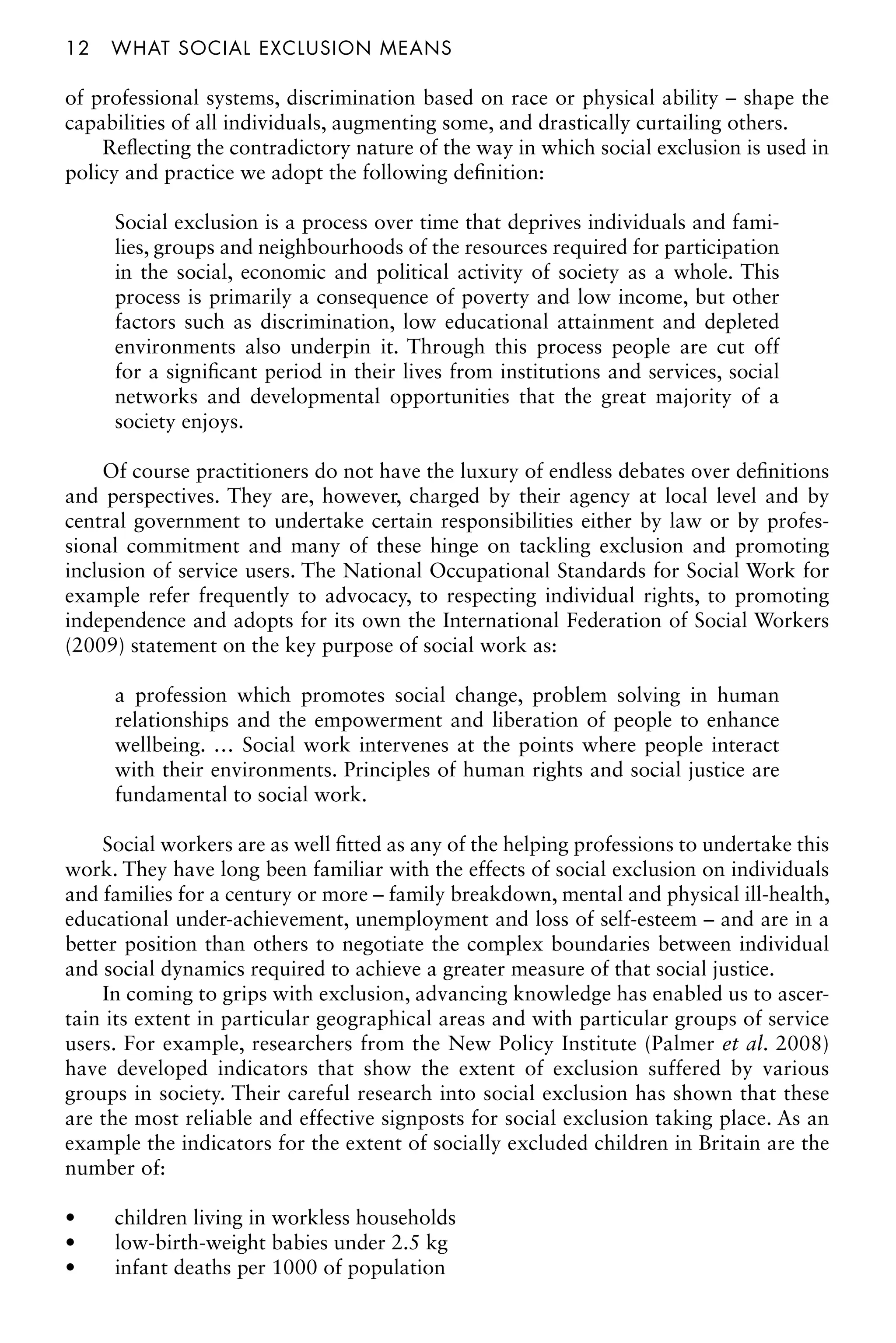 12â•…what social exclusion means
of professional systems, discrimination based on race or physical ability – shape the
capabilities of all individuals, augmenting some, and drastically curtailing others.
Reflecting the contradictory nature of the way in which social exclusion is used in
policy and practice we adopt the following definition:
Social exclusion is a process over time that deprives individuals and fami-
lies, groups and neighbourhoods of the resources required for participation
in the social, economic and political activity of society as a whole. This
process is primarily a consequence of poverty and low income, but other
factors such as discrimination, low educational attainment and depleted
environments also underpin it. Through this process people are cut off
for a significant period in their lives from institutions and services, social
networks and developmental opportunities that the great majority of a
society enjoys.
Of course practitioners do not have the luxury of endless debates over definitions
and perspectives. They are, however, charged by their agency at local level and by
central government to undertake certain responsibilities either by law or by profes-
sional commitment and many of these hinge on tackling exclusion and promoting
inclusion of service users. The National Occupational Standards for Social Work for
example refer frequently to advocacy, to respecting individual rights, to promoting
independence and adopts for its own the International Federation of Social Workers
(2009) statement on the key purpose of social work as:
a profession which promotes social change, problem solving in human
relationships and the empowerment and liberation of people to enhance
wellbeing. … Social work intervenes at the points where people interact
with their environments. Principles of human rights and social justice are
fundamental to social work.
Social workers are as well fitted as any of the helping professions to undertake this
work. They have long been familiar with the effects of social exclusion on individuals
and families for a century or more – family breakdown, mental and physical ill-health,
educational under-achievement, unemployment and loss of self-esteem – and are in a
better position than others to negotiate the complex boundaries between individual
and social dynamics required to achieve a greater measure of that social justice.
In coming to grips with exclusion, advancing knowledge has enabled us to ascer-
tain its extent in particular geographical areas and with particular groups of service
users. For example, researchers from the New Policy Institute (Palmer et al. 2008)
have developed indicators that show the extent of exclusion suffered by various
groups in society. Their careful research into social exclusion has shown that these
are the most reliable and effective signposts for social exclusion taking place. As an
example the indicators for the extent of socially excluded children in Britain are the
number of:
children living in workless households
•
low-birth-weight babies under 2.5 kg
•
infant deaths per 1000 of population
•
 