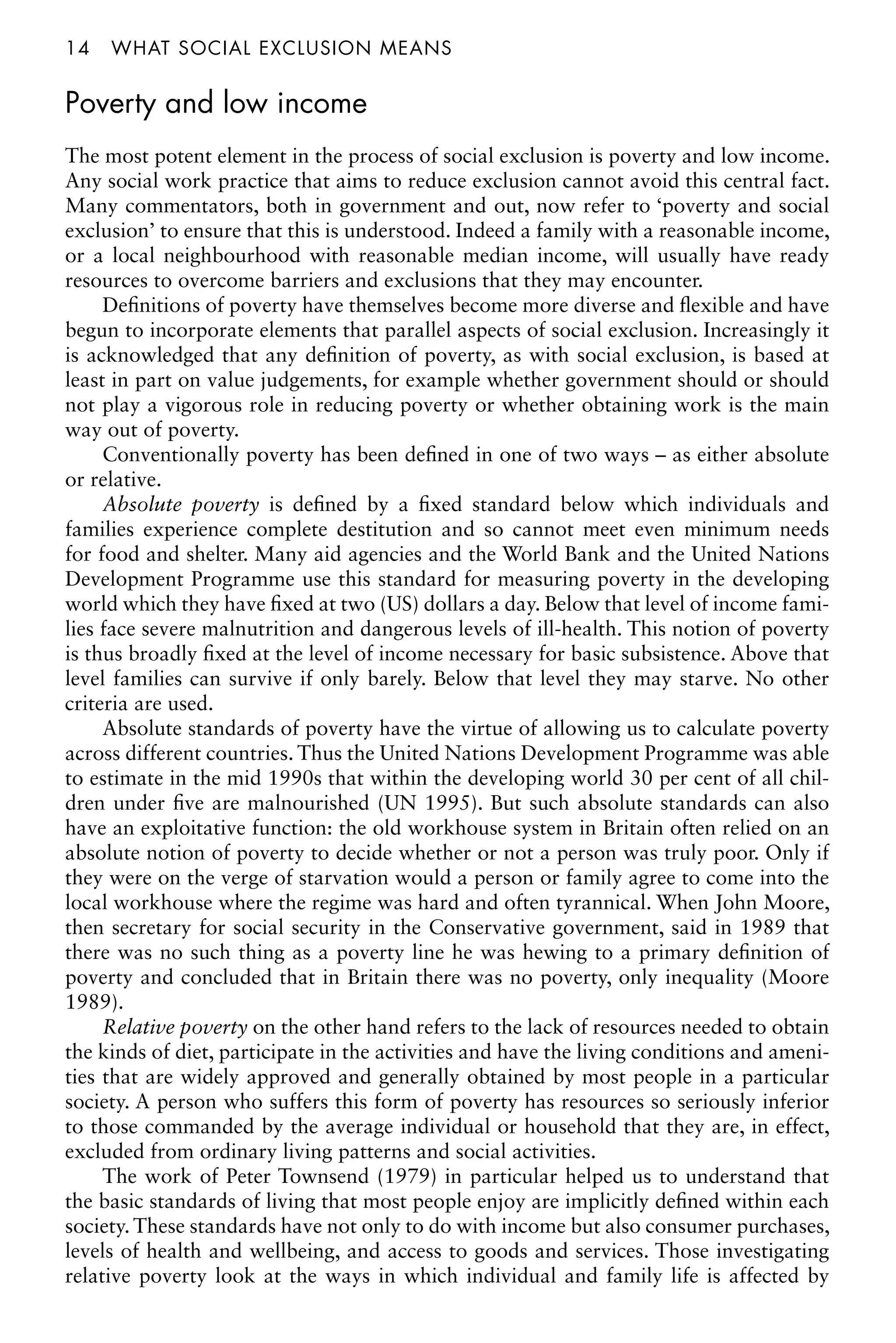 14â•…what social exclusion means
Poverty and low income
The most potent element in the process of social exclusion is poverty and low income.
Any social work practice that aims to reduce exclusion cannot avoid this central fact.
Many commentators, both in government and out, now refer to ‘poverty and social
exclusion’ to ensure that this is understood. Indeed a family with a reasonable income,
or a local neighbourhood with reasonable median income, will usually have ready
resources to overcome barriers and exclusions that they may encounter.
Definitions of poverty have themselves become more diverse and flexible and have
begun to incorporate elements that parallel aspects of social exclusion. Increasingly it
is acknowledged that any definition of poverty, as with social exclusion, is based at
least in part on value judgements, for example whether government should or should
not play a vigorous role in reducing poverty or whether obtaining work is the main
way out of poverty.
Conventionally poverty has been defined in one of two ways – as either absolute
or relative.
Absolute poverty is defined by a fixed standard below which individuals and
families experience complete destitution and so cannot meet even minimum needs
for food and shelter. Many aid agencies and the World Bank and the United Nations
Development Programme use this standard for measuring poverty in the developing
world which they have fixed at two (US) dollars a day. Below that level of income fami-
lies face severe malnutrition and dangerous levels of ill-health. This notion of poverty
is thus broadly fixed at the level of income necessary for basic subsistence. Above that
level families can survive if only barely. Below that level they may starve. No other
criteria are used.
Absolute standards of poverty have the virtue of allowing us to calculate poverty
across different countries. Thus the United Nations Development Programme was able
to estimate in the mid 1990s that within the developing world 30 per cent of all chil-
dren under five are malnourished (UN 1995). But such absolute standards can also
have an exploitative function: the old workhouse system in Britain often relied on an
absolute notion of poverty to decide whether or not a person was truly poor. Only if
they were on the verge of starvation would a person or family agree to come into the
local workhouse where the regime was hard and often tyrannical. When John Moore,
then secretary for social security in the Conservative government, said in 1989 that
there was no such thing as a poverty line he was hewing to a primary definition of
poverty and concluded that in Britain there was no poverty, only inequality (Moore
1989).
Relative poverty on the other hand refers to the lack of resources needed to obtain
the kinds of diet, participate in the activities and have the living conditions and ameni-
ties that are widely approved and generally obtained by most people in a particular
society. A person who suffers this form of poverty has resources so seriously inferior
to those commanded by the average individual or household that they are, in effect,
excluded from ordinary living patterns and social activities.
The work of Peter Townsend (1979) in particular helped us to understand that
the basic standards of living that most people enjoy are implicitly defined within each
society. These standards have not only to do with income but also consumer purchases,
levels of health and wellbeing, and access to goods and services. Those investigating
relative poverty look at the ways in which individual and family life is affected by
 