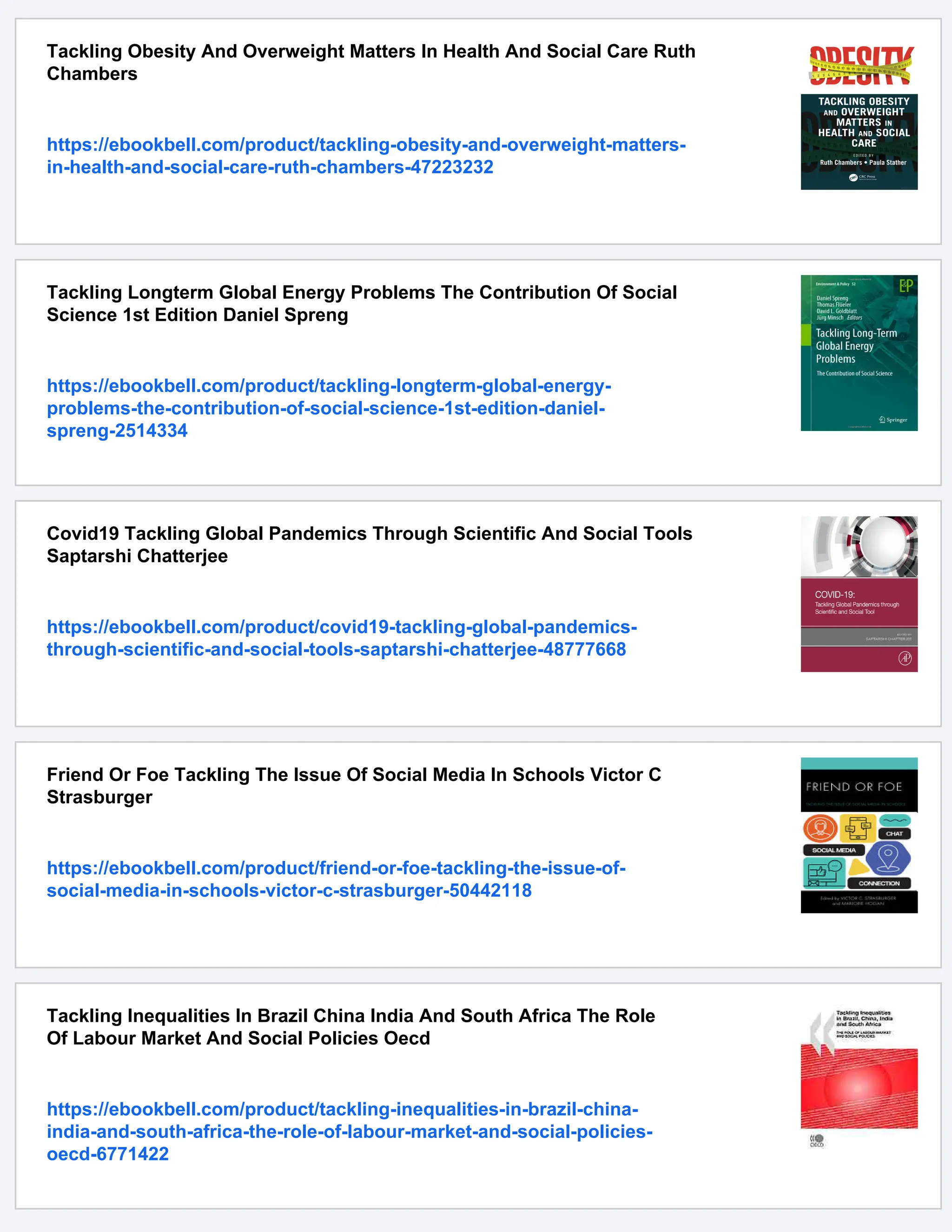 Tackling Obesity And Overweight Matters In Health And Social Care Ruth
Chambers
https://ebookbell.com/product/tackling-obesity-and-overweight-matters-
in-health-and-social-care-ruth-chambers-47223232
Tackling Longterm Global Energy Problems The Contribution Of Social
Science 1st Edition Daniel Spreng
https://ebookbell.com/product/tackling-longterm-global-energy-
problems-the-contribution-of-social-science-1st-edition-daniel-
spreng-2514334
Covid19 Tackling Global Pandemics Through Scientific And Social Tools
Saptarshi Chatterjee
https://ebookbell.com/product/covid19-tackling-global-pandemics-
through-scientific-and-social-tools-saptarshi-chatterjee-48777668
Friend Or Foe Tackling The Issue Of Social Media In Schools Victor C
Strasburger
https://ebookbell.com/product/friend-or-foe-tackling-the-issue-of-
social-media-in-schools-victor-c-strasburger-50442118
Tackling Inequalities In Brazil China India And South Africa The Role
Of Labour Market And Social Policies Oecd
https://ebookbell.com/product/tackling-inequalities-in-brazil-china-
india-and-south-africa-the-role-of-labour-market-and-social-policies-
oecd-6771422
 