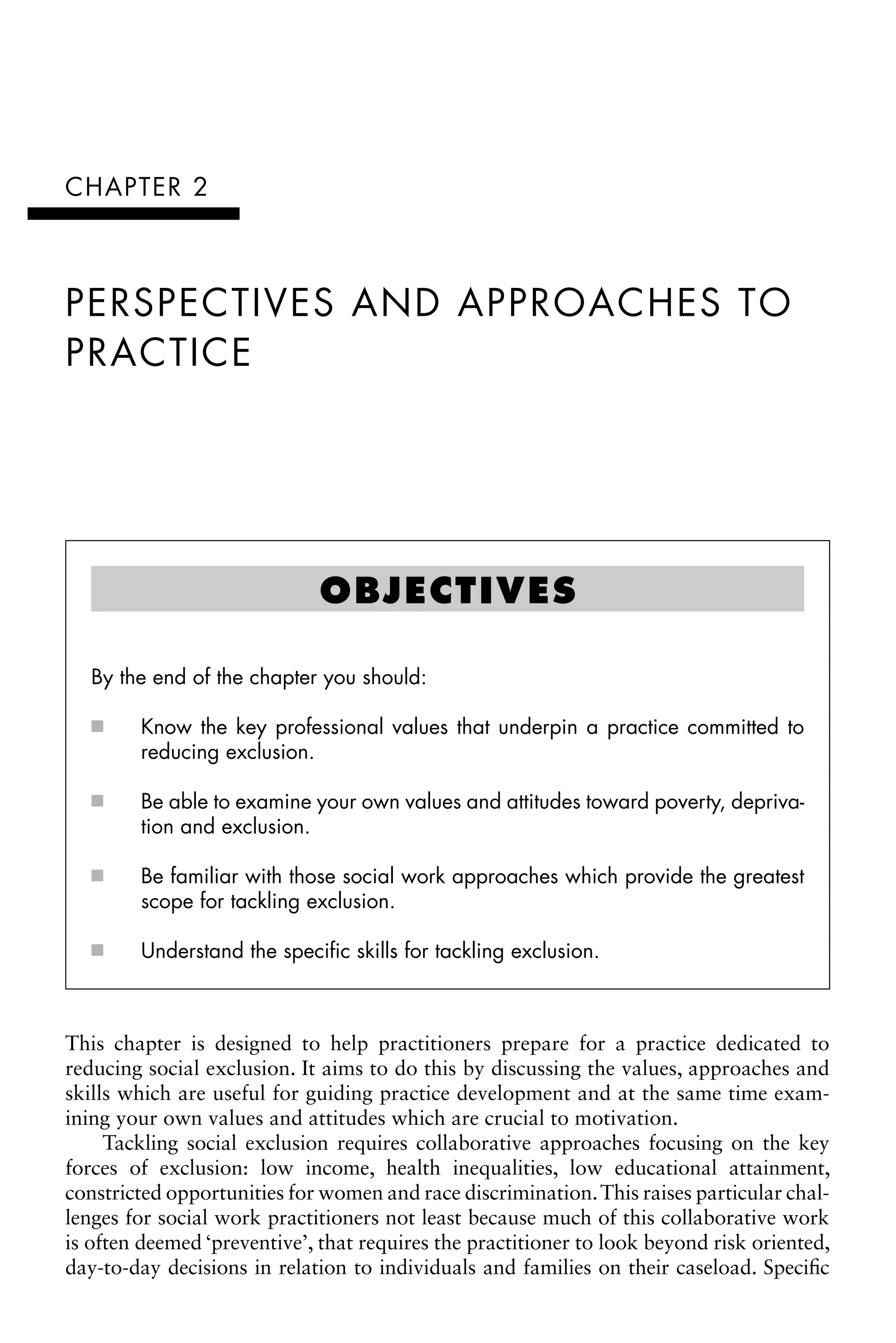 CHAPTER 2
PERSPECTIVES AND APPROACHES TO
PRACTICE
This chapter is designed to help practitioners prepare for a practice dedicated to
reducing social exclusion. It aims to do this by discussing the values, approaches and
skills which are useful for guiding practice development and at the same time exam-
ining your own values and attitudes which are crucial to motivation.
Tackling social exclusion requires collaborative approaches focusing on the key
forces of exclusion: low income, health inequalities, low educational attainment,
constricted opportunities for women and race discrimination.This raises particular chal-
lenges for social work practitioners not least because much of this collaborative work
is often deemed ‘preventive’, that requires the practitioner to look beyond risk oriented,
day-to-day decisions in relation to individuals and families on their caseload. Specific
OBJECTIVES
By the end of the chapter you should:
Know the key professional values that underpin a practice committed to
âŒ€
■
reducing exclusion.
Be able to examine your own values and attitudes toward poverty, depriva-
âŒ€
■
tion and exclusion.
Be familiar with those social work approaches which provide the greatest
âŒ€
■
scope for tackling exclusion.
Understand the specific skills for tackling exclusion.
âŒ€
■
 