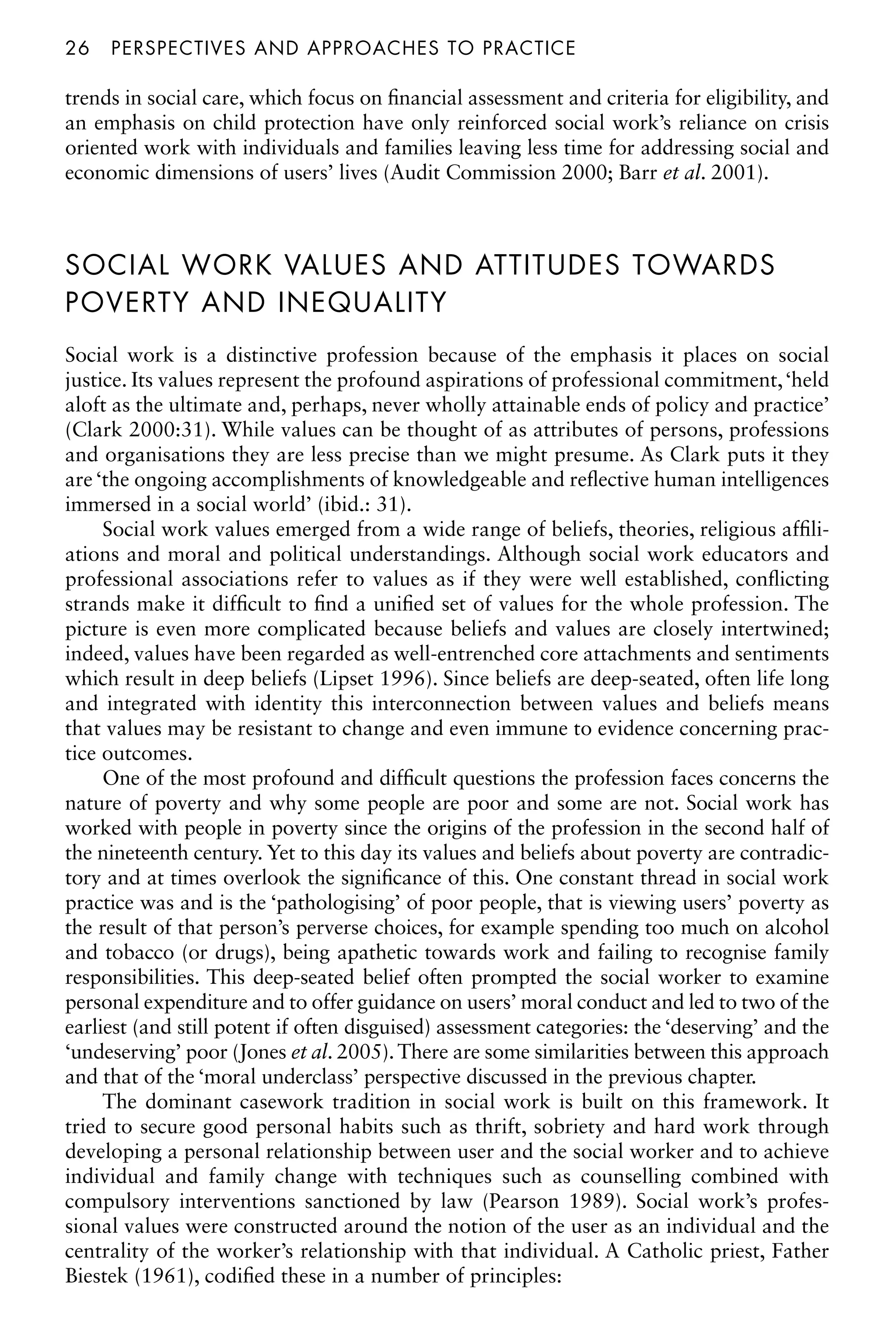 26â•…perspectives and approaches to practice
trends in social care, which focus on financial assessment and criteria for eligibility, and
an emphasis on child protection have only reinforced social work’s reliance on crisis
oriented work with individuals and families leaving less time for addressing social and
economic dimensions of users’ lives (Audit Commission 2000; Barr et al. 2001).
SOCIAL WORK VALUES AND ATTITUDES TOWARDS
POVERTY AND INEQUALITY
Social work is a distinctive profession because of the emphasis it places on social
justice. Its values represent the profound aspirations of professional commitment,‘held
aloft as the ultimate and, perhaps, never wholly attainable ends of policy and practice’
(Clark 2000:31). While values can be thought of as attributes of persons, professions
and organisations they are less precise than we might presume. As Clark puts it they
are ‘the ongoing accomplishments of knowledgeable and reflective human intelligences
immersed in a social world’ (ibid.: 31).
Social work values emerged from a wide range of beliefs, theories, religious affili-
ations and moral and political understandings. Although social work educators and
professional associations refer to values as if they were well established, conflicting
strands make it difficult to find a unified set of values for the whole profession. The
picture is even more complicated because beliefs and values are closely intertwined;
indeed, values have been regarded as well-entrenched core attachments and sentiments
which result in deep beliefs (Lipset 1996). Since beliefs are deep-seated, often life long
and integrated with identity this interconnection between values and beliefs means
that values may be resistant to change and even immune to evidence concerning prac-
tice outcomes.
One of the most profound and difficult questions the profession faces concerns the
nature of poverty and why some people are poor and some are not. Social work has
worked with people in poverty since the origins of the profession in the second half of
the nineteenth century. Yet to this day its values and beliefs about poverty are contradic-
tory and at times overlook the significance of this. One constant thread in social work
practice was and is the ‘pathologising’ of poor people, that is viewing users’ poverty as
the result of that person’s perverse choices, for example spending too much on alcohol
and tobacco (or drugs), being apathetic towards work and failing to recognise family
responsibilities. This deep-seated belief often prompted the social worker to examine
personal expenditure and to offer guidance on users’ moral conduct and led to two of the
earliest (and still potent if often disguised) assessment categories: the ‘deserving’ and the
‘undeserving’ poor (Jones et al. 2005).There are some similarities between this approach
and that of the ‘moral underclass’ perspective discussed in the previous chapter.
The dominant casework tradition in social work is built on this framework. It
tried to secure good personal habits such as thrift, sobriety and hard work through
developing a personal relationship between user and the social worker and to achieve
individual and family change with techniques such as counselling combined with
compulsory interventions sanctioned by law (Pearson 1989). Social work’s profes-
sional values were constructed around the notion of the user as an individual and the
centrality of the worker’s relationship with that individual. A Catholic priest, Father
Biestek (1961), codified these in a number of principles:
 