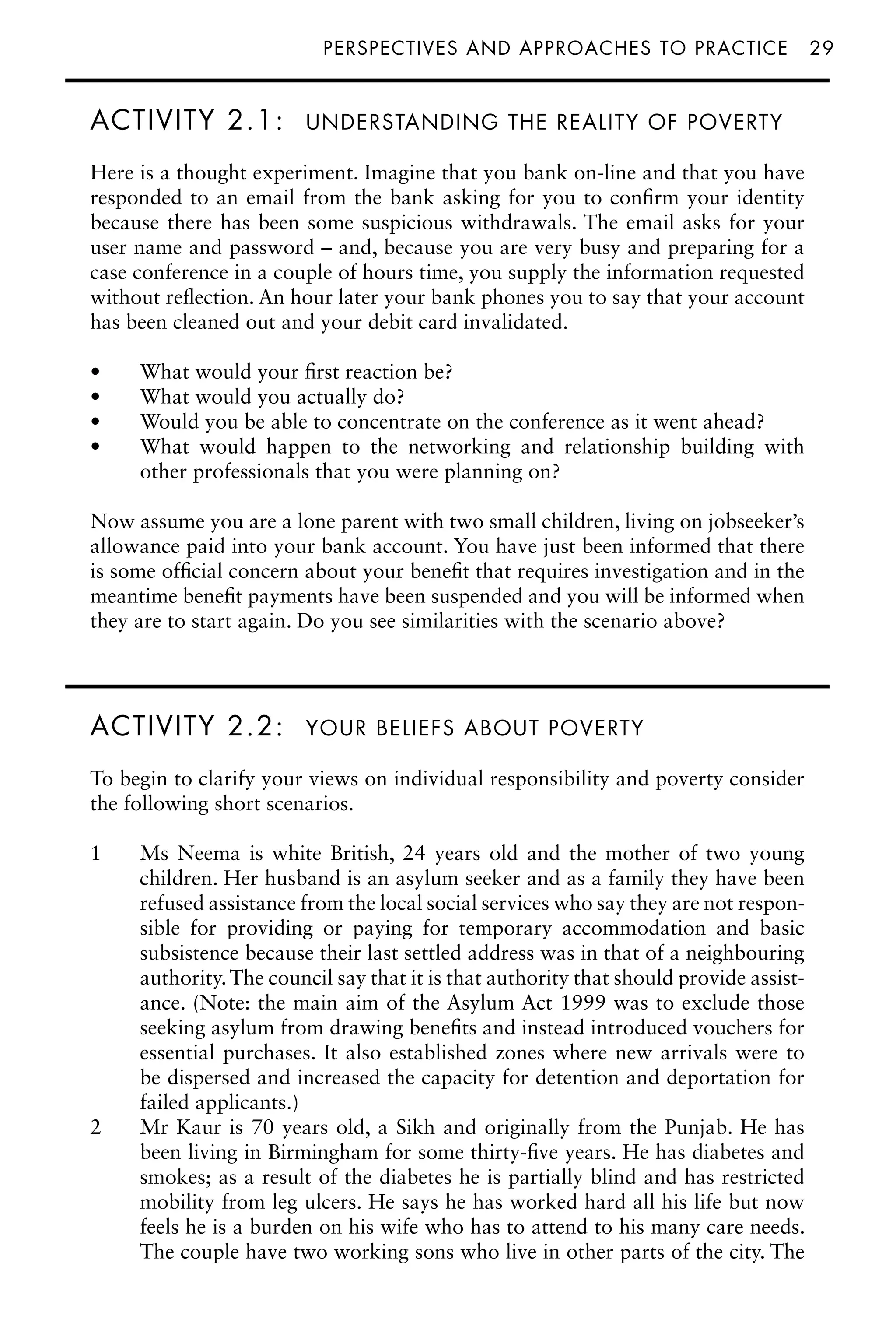 perspectives and approaches to practiceâ•… 29
ACTIVITY 2.1: UNDERSTANDING THE REALITY OF POVERTY
Here is a thought experiment. Imagine that you bank on-line and that you have
responded to an email from the bank asking for you to confirm your identity
because there has been some suspicious withdrawals. The email asks for your
user name and password – and, because you are very busy and preparing for a
case conference in a couple of hours time, you supply the information requested
without reflection. An hour later your bank phones you to say that your account
has been cleaned out and your debit card invalidated.
What would your first reaction be?
•
What would you actually do?
•
Would you be able to concentrate on the conference as it went ahead?
•
What would happen to the networking and relationship building with
•
other professionals that you were planning on?
Now assume you are a lone parent with two small children, living on jobseeker’s
allowance paid into your bank account. You have just been informed that there
is some official concern about your benefit that requires investigation and in the
meantime benefit payments have been suspended and you will be informed when
they are to start again. Do you see similarities with the scenario above?
ACTIVITY 2.2: YOUR BELIEFS ABOUT POVERTY
To begin to clarify your views on individual responsibility and poverty consider
the following short scenarios.
1 Ms Neema is white British, 24 years old and the mother of two young
children. Her husband is an asylum seeker and as a family they have been
refused assistance from the local social services who say they are not respon-
sible for providing or paying for temporary accommodation and basic
subsistence because their last settled address was in that of a neighbouring
authority.The council say that it is that authority that should provide assist-
ance. (Note: the main aim of the Asylum Act 1999 was to exclude those
seeking asylum from drawing benefits and instead introduced vouchers for
essential purchases. It also established zones where new arrivals were to
be dispersed and increased the capacity for detention and deportation for
failed applicants.)
2 Mr Kaur is 70 years old, a Sikh and originally from the Punjab. He has
been living in Birmingham for some thirty-five years. He has diabetes and
smokes; as a result of the diabetes he is partially blind and has restricted
mobility from leg ulcers. He says he has worked hard all his life but now
feels he is a burden on his wife who has to attend to his many care needs.
The couple have two working sons who live in other parts of the city. The
 