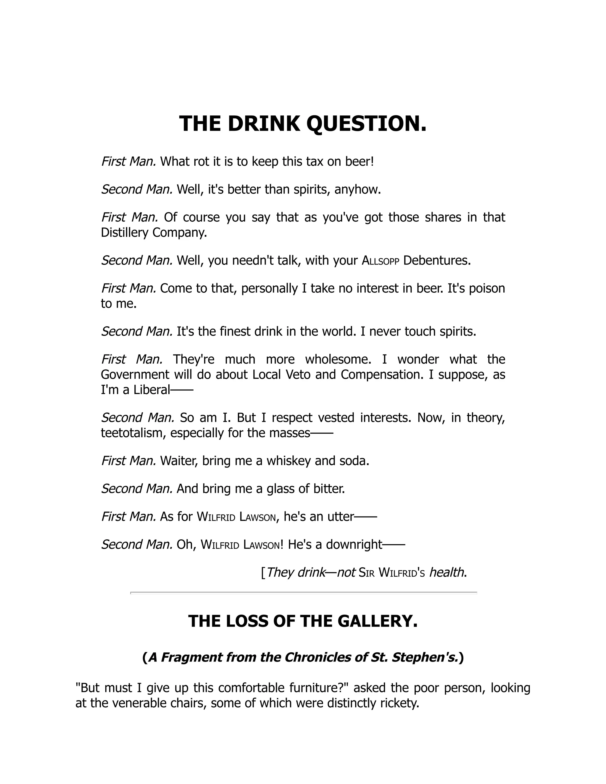 THE DRINK QUESTION.
First Man. What rot it is to keep this tax on beer!
Second Man. Well, it's better than spirits, anyhow.
First Man. Of course you say that as you've got those shares in that
Distillery Company.
Second Man. Well, you needn't talk, with your Allsopp Debentures.
First Man. Come to that, personally I take no interest in beer. It's poison
to me.
Second Man. It's the finest drink in the world. I never touch spirits.
First Man. They're much more wholesome. I wonder what the
Government will do about Local Veto and Compensation. I suppose, as
I'm a Liberal——
Second Man. So am I. But I respect vested interests. Now, in theory,
teetotalism, especially for the masses——
First Man. Waiter, bring me a whiskey and soda.
Second Man. And bring me a glass of bitter.
First Man. As for Wilfrid Lawson, he's an utter——
Second Man. Oh, Wilfrid Lawson! He's a downright——
[They drink—not Sir Wilfrid's health.
THE LOSS OF THE GALLERY.
(A Fragment from the Chronicles of St. Stephen's.)
But must I give up this comfortable furniture? asked the poor person, looking
at the venerable chairs, some of which were distinctly rickety.
 