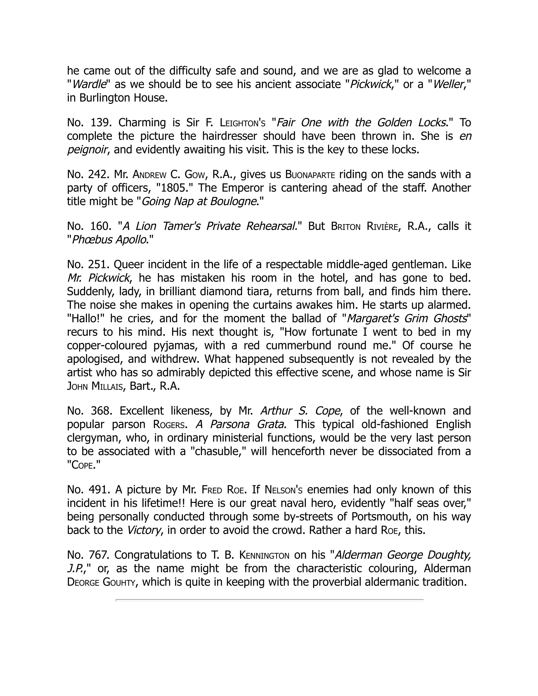 he came out of the difficulty safe and sound, and we are as glad to welcome a
Wardle as we should be to see his ancient associate Pickwick, or a Weller,
in Burlington House.
No. 139. Charming is Sir F. Leighton's Fair One with the Golden Locks. To
complete the picture the hairdresser should have been thrown in. She is en
peignoir, and evidently awaiting his visit. This is the key to these locks.
No. 242. Mr. Andrew C. Gow, R.A., gives us Buonaparte riding on the sands with a
party of officers, 1805. The Emperor is cantering ahead of the staff. Another
title might be Going Nap at Boulogne.
No. 160. A Lion Tamer's Private Rehearsal. But Briton Rivière, R.A., calls it
Phœbus Apollo.
No. 251. Queer incident in the life of a respectable middle-aged gentleman. Like
Mr. Pickwick, he has mistaken his room in the hotel, and has gone to bed.
Suddenly, lady, in brilliant diamond tiara, returns from ball, and finds him there.
The noise she makes in opening the curtains awakes him. He starts up alarmed.
Hallo! he cries, and for the moment the ballad of Margaret's Grim Ghosts
recurs to his mind. His next thought is, How fortunate I went to bed in my
copper-coloured pyjamas, with a red cummerbund round me. Of course he
apologised, and withdrew. What happened subsequently is not revealed by the
artist who has so admirably depicted this effective scene, and whose name is Sir
John Millais, Bart., R.A.
No. 368. Excellent likeness, by Mr. Arthur S. Cope, of the well-known and
popular parson Rogers. A Parsona Grata. This typical old-fashioned English
clergyman, who, in ordinary ministerial functions, would be the very last person
to be associated with a chasuble, will henceforth never be dissociated from a
Cope.
No. 491. A picture by Mr. Fred Roe. If Nelson's enemies had only known of this
incident in his lifetime!! Here is our great naval hero, evidently half seas over,
being personally conducted through some by-streets of Portsmouth, on his way
back to the Victory, in order to avoid the crowd. Rather a hard Roe, this.
No. 767. Congratulations to T. B. Kennington on his Alderman George Doughty,
J.P., or, as the name might be from the characteristic colouring, Alderman
Deorge Gouhty, which is quite in keeping with the proverbial aldermanic tradition.
 