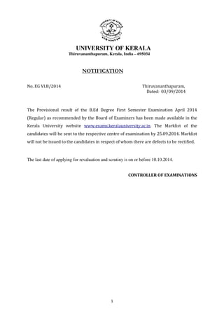 UNIVERSITY OF KERALA 
Thiruvananthapuram, Kerala, India – 695034 
NOTIFICATION 
No. EG VI.B/2014 Thiruvananthapuram, 
1 
Dated: 03/09/2014 
The Provisional result of the B.Ed Degree First Semester Examination April 2014 
(Regular) as recommended by the Board of Examiners has been made available in the 
Kerala University website www.exams.keralauniversity.ac.in. The Marklist of the 
candidates will be sent to the respective centre of examination by 25.09.2014. Marklist 
will not be issued to the candidates in respect of whom there are defects to be rectified. 
The last date of applying for revaluation and scrutiny is on or before 10.10.2014. 
CONTROLLER OF EXAMINATIONS 
 