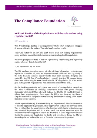 The	Compliance	Facility	Limited	trading	as	The	Compliance	Foundation		
Registered	Address:	The	Old	Casino,	28	Fourth	Avenue,	Hove,	East	Sussex,	BN3	2PJ	
Registered	in	England	number	09763121	
	
www.thecompliancefoundation.com											info@thecompliancefoundation.com	
	
	
	
No	Brexit	Bonfire	of	the	Regulations	–	will	the	referendum	bring	
regulatory	relief?	
	
27th	June	2016	
	
Will	Brexit	bring	a	bonfire	of	the	regulations?	That’s	what	compliance	strapped	
firms	are	asking	in	the	wake	of	Thursday’s	referendum	result.	
	
The	FCA’s	statement	on	24th	June	2016	makes	clear	that	existing	requirements	
apply	until	and	unless	there	is	Government	change	of	applicable	regulation.	
	
But	 what	 prospect	 is	 there	 of	 the	 UK	 significantly	 streamlining	 the	 regulatory	
regime	when	we	detach	from	the	EU?	
	
TCF’s	view	would	be,	not	much.	
	
The	UK	has	been	the	prime	mover	of	a	lot	of	financial	services	regulation	and	
legislation	in	the	last	30	years.	Or	as	some	Brussels	old	hands	will	say,	many	of	
the	 EU’s	 financial	 services	 requirements	 have	 been	 inspired,	 designed	 and	
pushed	by	the	UK.	And	it’s	only	relatively		recently	that	the	UK	stopped	taking	
directives	and	writing	in	more	detail	into	the	UK’s	legislation	(in	other	words	
gold	plating	the	EU	requirements	with	additional	ones	of	their	own).	
	
On	the	banking	prudential	and	capital	side,	much	of	the	regulation	stems	from	
the	 Basel	 Committee	 on	 Banking	 Supervision	 which	 sets	 global	 banking	
standards	which	the	EU	has	followed.	Outside	the	EU,	the	UK	would	still	need	to	
follow	 Basel	 requirements.	 	 Once	 again,	 the	 UK	 in	 the	 shape	 of	 the	 Bank	 of	
England	has	been	a	key	player	in	the	existing	framework	so	seeing	them	depart	
from	that	seems	unlikely.	
	
Where	it	gets	interesting	is	where	recently,	EU	requirements	have	taken	the	form	
of	directly	applicable	Regulations.	They	apply	direct	to	financial	services	firms.	
This	is	rather	than	the	usual	process	of	a	directive	which	has	to	be	implemented	
into	 national	 legislation	 and	 it	 is	 that	 local	 law	 which	 complies	 with	 EU	
requirements	which	applies	to	you	or	me.	Examples	of	these	Regulations	include	
Capital	 Requirements	 Regulation	 for	 banks	 and	 investment	 firms,	 the	 Market	
Abuse	Regulation	and	the	Markets	in	Financial	Instruments	Regulation.	
	
	
The	Compliance	Foundation	
	
 