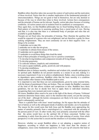 Buddhist ethics therefore takes into account the context of each action and the motivation
of those involved. Notice that this is another implication of the fundamental principle of
interconnectedness. Things are not good or bad in themselves, but are only deemed so
because of the way in which they relate to those involved. Actions have consequences
and the principle of karma can be relevant. Equally, action take place because of existing
conditions. An action cannot exist in isolation from its conditions or consequences.
Once again then, we that Buddhist philosophy has no fixed building blocks, but only a
fluid pattern of connections in assessing anything from a moral point of view. Having
said that, it is also true that there is a substantial body of precepts and rules that are
available to guide Buddhists.
Precepts are not fixed rules, but principles of training. They illustrate the qualities that
would be expected of a person who was enlightened, and are therefore a guide for those
seeking enlightenment. They are most commonly set out in their negative form – as
things to be avoided:
1 I undertake not to take life;
2 undertake not to take the not-given;
3 I undertake to abstain from misuse of the senses;
4 I undertake not to speak falsely;
5 I undertake to avoid those things that cloud the mind.
Each of these principles of training gives rise to a positive counterpart:
1 To develop loving-kindness and compassion towards all living things;
2 To develop generosity;
3 To cultivate stillness, simplicity and contentment.
4 To seek to speak truthfully, gently, positively and with purpose;
5 To develop mindfulness.
Buddhism aims to balance morality, meditation and wisdom (sila, samadhi and prajna) in
its spiritual path. Buddhist do not present morality as a means to an end, making it a
necessary requirement if one is to achieve enlightenment. Rather, since everything arises
in dependence upon conditions, Buddhist claim that the basic morality is a condition
which enables other features of the Buddhist path to arise.
It is important to note that these are not commandments, given by some external deity,
with the threat of punishment if they are broken. They are simply the Buddha’s summary
of the kind of life that allows wisdom and compassion to arise. Buddhist have these
guidelines, but are free to decide how best to apply them to individual situations,
recognizing that every moment and event is unique.
Of course, Buddhist ethics need to be seen in the light of the theory of karma. Volitional
intentions determine future states, and it is the intention that counts, not just the carrying
out of the deed – although the karmic consequences are likely to be more serious if the
deed is subsequently carried out.
There is a parallel here with Jesus’ moral teachings, for He argues that the attitudes of
lust or hatred, as well as the subsequent deeds of adultery and murder, are to be punished.
The reason for this would seem that both Jesus and the Buddha were approaching the
matter of morality primarily from a soteriological (i.e., concerned with the salvation of
the person) point of view. In other words, they were primarily concerned with the effect
that the action would have on the spiritual life of those concerned. Neither was
considering it solely from the point of view of the right ordering of society, from which
perspective it is the action that is crucial and the intention is of secondary importance.
However, whether we accept Buddhist ethics or not adopting a negative notion of
happiness, according to which our happiness is little more than the absence of
unhappiness, raises some fundamental questions. If we give up all concerns that lead us
11
 
