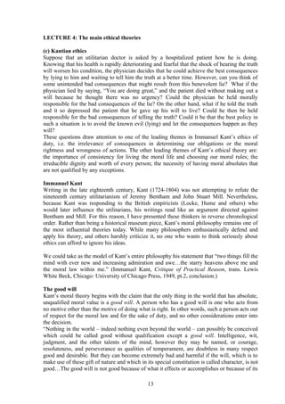 LECTURE 4: The main ethical theories
(c) Kantian ethics
Suppose that an utilitarian doctor is asked by a hospitalized patient how he is doing.
Knowing that his health is rapidly deteriorating and fearful that the shock of hearing the truth
will worsen his condition, the physician decides that he could achieve the best consequences
by lying to him and waiting to tell him the truth at a better time. However, can you think of
some unintended bad consequences that might result from this benevolent lie? What if the
physician lied by saying, “You are doing great,” and the patient died without making out a
will because he thought there was no urgency? Could the physician be held morally
responsible for the bad consequences of the lie? On the other hand, what if he told the truth
and it so depressed the patient that he gave up his will to live? Could he then be held
responsible for the bad consequences of telling the truth? Could it be that the best policy in
such a situation is to avoid the known evil (lying) and let the consequences happen as they
will?
These questions draw attention to one of the leading themes in Immanuel Kant’s ethics of
duty, i.e. the irrelevance of consequences in determining our obligations or the moral
rightness and wrongness of actions. The other leading themes of Kant’s ethical theory are:
the importance of consistency for living the moral life and choosing our moral rules; the
irreducible dignity and worth of every person; the necessity of having moral absolutes that
are not qualified by any exceptions.
Immanuel Kant
Writing in the late eighteenth century, Kant (1724-1804) was not attempting to refute the
nineteenth century utilitarianism of Jeremy Bentham and John Stuart Mill. Nevertheless,
because Kant was responding to the British empiricists (Locke, Hume and others) who
would later influence the utilitarians, his writings read like an argument directed against
Bentham and Mill. For this reason, I have presented these thinkers in reverse chronological
order. Rather than being a historical museum piece, Kant’s moral philosophy remains one of
the most influential theories today. While many philosophers enthusiastically defend and
apply his theory, and others harshly criticize it, no one who wants to think seriously about
ethics can afford to ignore his ideas.
We could take as the model of Kant’s entire philosophy his statement that “two things fill the
mind with ever new and increasing admiration and awe…the starry heavens above me and
the moral law within me.” (Immanuel Kant, Critique of Practical Reason, trans. Lewis
White Beck, Chicago: University of Chicago Press, 1949, pt.2, conclusion.)
The good will
Kant’s moral theory begins with the claim that the only thing in the world that has absolute,
unqualified moral value is a good will. A person who has a good will is one who acts from
no motive other than the motive of doing what is right. In other words, such a person acts out
of respect for the moral law and for the sake of duty, and no other considerations enter into
the decision.
“Nothing in the world – indeed nothing even beyond the world – can possibly be conceived
which could be called good without qualification except a good will. Intelligence, wit,
judgment, and the other talents of the mind, however they may be named, or courage,
resoluteness, and perseverance as qualities of temperament, are doubtless in many respect
good and desirable. But they can become extremely bad and harmful if the will, which is to
make use of these gift of nature and which in its special constitution is called character, is not
good…The good will is not good because of what it effects or accomplishes or because of its
13
 