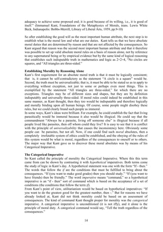 adequacy to achieve some proposed end; it is good because of its willing, i.e., it is good of
itself.” (Immanuel Kant, Foundations of the Metaphysics of Morals, trans. Lewis White
Beck, Indianapolis: Bobbs-Merrill, Library of Liberal Arts, 1959, pp.9-10)
So after establishing the good will as the most important human attribute, the next step is to
establish what is the moral law and what are our duties. Kant tells us that we have absolute
moral duties that are determined by reason and that are not affected by the consequences. So
Kant argued that reason was the second most important human attribute and that it therefore
was possible to set up valid absolute moral rules on a basis of reason alone, not by reference
to any supernatural being or by empirical evidence but by the same kind of logical reasoning
that establishes such indisputable truth in mathematics and logic as 2+2=4, “No circles are
squares, and “All triangles are three-sided.”
Establishing Morality by Reasoning Alone
Kant’s first requirement for an absolute moral truth is that it must be logically consistent;
that is, it cannot be self-contradictory as the statement “A circle is a square” would be.
Second, the truth must be universalizable; that is, it must be able to be stated so as to apply to
everything without exception, not just to some or perhaps even most things. This is
exemplified by the statement “All triangles are three-sided,” for which there are no
exceptions. Triangles may be of different sizes and shapes, but they are by definition
indisputably and universally three-sided. If moral rules could indeed be established in this
same manner, as Kant thought, then they too would be indisputable and therefore logically
and morally binding upon all human beings. Of course, some people might disobey these
rules, but we could clearly brand such people as immoral.
In some ways, Kant’s ideas were brilliant. For example, he could establish the fact that living
parasitically would be immoral because it also would be illogical. He could say that the
commandment “Always be a parasite, living off someone else” is illogical because if all
people lived like parasites, then off whom could they live? It is easy to see that it is conflict
with the principle of universalizability that causes the inconsistency here. Obviously some
people can be parasites, but not all. Now, if one could find such moral absolutes, then a
completely irrefutable system of ethics could be established, and the obeying of the rules of
this system would be what is moral, regardless of the consequences to oneself or to others.
The major way that Kant gave us to discover these moral absolutes was by means of his
Categorical Imperative.
The Categorical Imperative
So Kant called the principle of morality the Categorical Imperative. Where this this term
came from can be shown by contrasting it with hypothetical imperatives. Both terms come
the study of logic in Kant’s day. A hypothetical statement was one with the form “If - then.”
The words that follow the if are the conditions that must be fulfilled to bring about the
consequences. “If (you want to make good grades) then you should study.” “If (you want to
have friends) then be friendly.” The word imperative means “command,” so a hypothetical
imperative is an “if - then” sort of command which is based on the acceptance of a set of
conditions (the conditions that follow the term if).
From Kant’s point of view, utilitarianism would be based on hypothetical imperatives: “If
you want to do the greatest good for the greatest number, then -.” But for reasons we have
already looked at, Kant did not think morality could be based on an assessment of
consequences. The kind of command Kant thought proper for morality was the categorical
imperative. A categorical imperative is unconditioned (it is not iffy), and it alone is the
principle of moral duty. A categorical command would say, “Tell the truth regardless of the
consequences.”
14
 