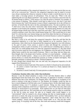 Kant’s usual formulation of the categorical imperative is to “Act on that maxim that you can
will to be a universal law.” However, the categorical imperative may be stated in several
ways always meaning that whenever someone is about to make a moral decision, he or she
must make a two-stage process of self-analysis: First, he must ask, “What is the rule
authorizing this act I am about to perform?” and, second, “Can it become a universal rule for
all human beings to follow?” If the answer is no, then the action is immoral. For example, if
a lazy person is thinking, “Why should I work hard in order to live; why don’t I just steal
from everyone else? And if this person is aware of Kant’s requirement, he or she will have to
ask him- or herself what the rule is for this contemplated action. The rule would have to be,
“I shall never work, but steal what I need from other human beings.” If the person then
attempts to universalize this statement, it will read: “No human being should ever work, but
all human beings should steal what they need from each other.” But if no one worked, there
would be nothing to steal. How then would human beings live? Who would there be to steal
from? It is obvious that some human beings can steal from others but that not all human can
do so. According to Kant stealing must therefore be immoral because it cannot be applied to
all human beings.
But there is more to be said about the categorical imperative. Kant also said that that the
categorical imperative is a rule that is freely imposed on us by ourselves, hence it is
autonomous. And a third way he characterized the categorical imperative was with reference
to the goal of action. Every action is aimed at some end (though the calculation of
consequences forms no part of morality). If we could discover something that is always a
moral end, we could perhaps better see what the categorical imperative is. The final moral
end of an action cannot be our own happiness, for if happiness were the goal of life, then the
robber baron would be the most moral of persons. There is one thing, and one thing only,
Kant thought, that is the proper end of actions, and that is to treat humanity – whether your
own or that of another person – always as an end in itself. We should never use another
person merely as a means but should treat everyone as worthy of respect and dignity. This
principle sometimes is referred to as Kant’s “Practical Imperative.”
In sum, though Kant claimed there was one and only one categorical imperative he did
suggest three dimensions to it:
1. An action is moral if and only if the maxim on which it is based can be universalized.
2. An action is moral if and only if it is carried out based on a freely imposed rule
(autonomy).
3. An action is moral if and only if it treats persons as ends in themselves.
Conclusions: Kantian ethics, duty rather than inclination
Because it sees the ethical enterprise in terms of law and duty Kantian ethics is called
deontological (from the Greek deon, duty). Obviously, its approach to morality is radically
different from that of the utilitarians. For Kantian ethics, the rightness or wrongness of an
action is intrinsic to the type of action it is. The Kantian, for example, would say that we
have a moral obligation to tell the truth, even if it produces harm. On the other hand, lying is
considered wrong, even if it produces a good outcome. Doing our duty means always
obeying certain compulsory moral laws or “imperatives”, even if these laws may often seem
tiresome or inconvenient to us personally. Kant explains how we can find out what these
compulsory moral rules are. We work them out, not by asking ourselves what we would like
to do, but by using our reason. He asks us to imagine what would happen is we
“universalized” what we wanted to do, always making sure that we treated people as ends
and never as means. By using our reason and the “Universability Test”, we have indirectly
discovered a compulsory rule or “categorical imperative”. Don’t steal! This test is like a
“moral compass”, always revealing the correct “moral north” to us. This test also works
against lying. If everybody lied all the time, then truth and meaning would both disappear.
15
 