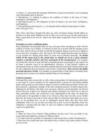 4. Justice, i.e., preventing the improper distribution of good and bad that is not in keeping
with what people merit or deserve;
5. Beneficence, i.e., helping to improve the condition of others in the areas of virtue,
intelligence, and happiness;
6. Self-improvement, i.e., the obligation we have to improve our own virtue, intelligence,
and happiness;
7. Non-maleficence (non-injury), i.e., not injuring others and preventing injury to others.
(See: Ibid, pp.21-22.)
Thus, Ross, like Kant, thought that there are rules all human beings should adhere to
because it is their moral obligation to do so. But, as we will see next, he also improved on
Kant a great deal in the area of what to do when duties (especially Prima Facie Duties)
conflict.
Principles to resolve conflicting duties
Ross established two principles that we may call upon when attempting to deal with the
conflict of Prima Facie Duties: (1) Always do that act in accord with the stronger prima
facie duty; and (2) always do that act that has the greatest degree of prima facie rightness
over prima facie wrongness. (See: Ibid, pp.41-42.) This means that Ross does not believe
in any formula for ranking these duties in some sort of absolute hierarchy. To decide
which of the prima facie is the actual duty we should act on in a given situation
requires a morally sensitive and wise assessment of the circumstances. For example,
my actual duty may be to stop and help a stranded motorist even though it may require me
to break a promise (such as an appointment). However, if that promise impacts an
international treaty on which world peace depends then the actual duty of that promise may
be more important than preventing a minor harm. Furthermore, Ross stresses the highly
personal character of duty. For example, my general duty to help others is normally more
pressing when it comes to my family members than it is for strangers.
Critical evaluation
Although Ross does not provide us with a clear-cut procedure for determining which duty
is our actual in a given situation, he has captured Kant’s concern for universally binding
duties while giving us some intuitive means to resolve conflicts between them. In this way,
Ross presents a significant example of the more moderate position of ethical objectivism.
Although he did believe that there were universal, objective moral principles, he did not
believe that any of them were absolute and without exceptions, for when two or more of
these principles conflict, one would have to be subordinated to the other. No doubt this
would seem to be agreeable to many of us. However, Ross does not take us any further
than this. He seems to provide no clear criteria either for choosing which duties are prima
facie or for deciding how we are to distinguish among them after they have been
established. That is to say, he does not really tell us how we are to determine when one
obligation is stronger than the other. In sum, his method is both highly speculative and
vague in its application.
Questions
1. What are Prima Facie Duties? What problems do they raise? Can you think of any
moral duties that might be prima facie? What are they?
2. To what extent do you think it is important to rank moral rules in order of importance?
3. Show how you would rank your own ethical rules, or those of any other system of which
you are aware.
18
 