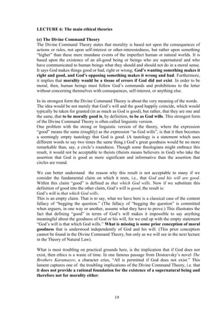 LECTURE 6: The main ethical theories
(e) The Divine Command Theory
The Divine Command Theory states that morality is based not upon the consequences of
actions or rules, not upon self-interest or other-interestedness, but rather upon something
“higher” than these mere mundane events of the imperfect human or natural worlds. It is
based upon the existence of an all-good being or beings who are supernatural and who
have communicated to human beings what they should and should not do in a moral sense.
It says God makes things good or bad, right or wrong; God’s wanting something makes it
right and good, and God’s opposing something makes it wrong and bad. Furthermore,
it implies that morality would be a tissue of errors if God did not exist. In order to be
moral, then, human beings must follow God’s commands and prohibitions to the letter
without concerning themselves with consequences, self-interest, or anything else.
In its strongest form the Divine Command Theory is about the very meaning of the words.
The idea would be not merely that God’s will and the good happily coincide, which would
typically be taken for granted (in as much as God is good), but rather, that they are one and
the same, that to be morally good is, by definition, to be as God wills. This strongest form
of the Divine Command Theory is often called linguistic version.
One problem with the strong or linguistic version of the theory, where the expression
“good” means the same (roughly) as the expression “as God wills”, is that it then becomes
a seemingly empty tautology that God is good. (A tautology is a statement which uses
different words to say two times the same thing.) God’s great goodness would be no more
remarkable than, say, a circle’s roundness. Though some theologians might embrace this
result, it would not be acceptable to theists (theists means believers in God) who take the
assertion that God is good as more significant and informative than the assertion that
circles are round.
We can better understand the reason why this result is not acceptable to many if we
consider the fundamental claim on which it rests, i.e., that God and his will are good.
Within this claim “good” is defined as that which God wills. Now if we substitute this
definition of good into the other claim, God’s will is good, the result is:
God’s will is that which God wills.
This is an empty claim. That is to say, what we have here is a classical case of the content
fallacy of “begging the question.” (The fallacy of “begging the question” is committed
when arguers, in one way or another, assume what they have to prove.) This illustrates the
fact that defining “good” in terms of God’s will makes it impossible to say anything
meaningful about the goodness of God or his will, for we end up with the empty statement
“God’s will is that which God wills.” What is missing is some prior conception of moral
goodness that is understood independently of God and his will. (This prior conception
cannot be found in the Divine Command Theory, but only as we will see in the next lecture
in the Theory of Natural Law).
What is most troubling on practical grounds here, is the implication that if God does not
exist, then ethics is a waste of time. In one famous passage from Dostoevsky’s novel The
Brothers Karamazov, a character cries, “All is permitted if God does not exist.” This
lament captures one of the troubling implications of the Divine Command Theory, i.e. that
it does not provide a rational foundation for the existence of a supernatural being and
therefore not for morality either.
19
 
