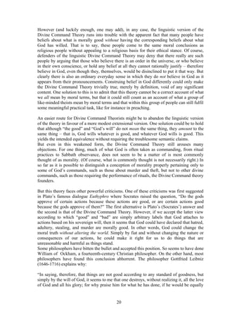 However (and luckily enough, one may add), in any case, the linguistic version of the
Divine Command Theory runs into trouble with the apparent fact that many people have
beliefs about what is morally good without having the corresponding beliefs about what
God has willed. That is to say, these people come to the same moral conclusions as
religious people without appealing to a religious basis for their ethical stance. Of course,
defenders of the linguistic Divine Command Theory may deny that there really are such
people by arguing that those who believe there is an order in the universe, or who believe
in their own conscience, or hold any belief at all they cannot rationally justify – therefore
believe in God, even though they, themselves, would be disinclined to put it that way. But
clearly there is also an ordinary everyday sense in which they do not believe in God as it
appears from their pronouncements. Construing belief in God differently could only make
the Divine Command Theory trivially true, merely by definition, void of any significant
content. One solution to this is to admit that this theory cannot be a correct account of what
we all mean by moral terms, but that it could still count as an account of what a group of
like-minded theists mean by moral terms and that within this group of people can still fulfil
some meaningful practical task, like for instance in preaching.
An easier route for Divine Command Theorists might be to abandon the linguistic version
of the theory in favour of a more modest extensional version. One solution could be to hold
that although “the good” and “God’s will” do not mean the same thing, they amount to the
same thing – that is, God wills whatever is good, and whatever God wills is good. This
yields the intended equivalence without requiring the troublesome semantic claims.
But even in this weakened form, the Divine Command Theory still arouses many
objections. For one thing, much of what God is often taken as commanding, from ritual
practices to Sabbath observance, does not seem to be a matter of is most commonly
thought of as morality. (Of course, what is commonly thought is not necessarily right.) In
so far as it is possible to distinguish a conception of morality properly pertaining only to
some of God’s commands, such as those about murder and theft, but not to other divine
commands, such as those requiring the performance of rituals, the Divine Command theory
founders.
But this theory faces other powerful criticisms. One of these criticisms was first suggested
in Plato’s famous dialogue Euthyphro where Socrates raised the question, “Do the gods
approve of certain actions because these actions are good, or are certain actions good
because the gods approve of them?” The first alternative is Plato’s (Socrates’) answer and
the second is that of the Divine Command Theory. However, if we accept the latter view
according to which “good” and “bad” are simply arbitrary labels that God attaches to
actions based on his sovereign will, then it seems that God could have declared that hatred,
adultery, stealing, and murder are morally good. In other words, God could change the
moral truth without altering the world. Simply by fiat and without changing the nature or
consequences of our actions, he could make it right for us to do things that are
unreasonable and harmful as things stand.
Some philosophers have bitten the bullet and accepted this position. So seems to have done
William of Ockham, a fourteenth-century Christian philosopher. On the other hand, most
philosophers have found this conclusion abhorrent. The philosopher Gottfried Leibniz
(1646-1716) explains why:
“In saying, therefore, that things are not good according to any standard of goodness, but
simply by the will of God, it seems to me that one destroys, without realizing it, all the love
of God and all his glory; for why praise him for what he has done, if he would be equally
20
 