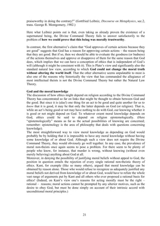 praiseworthy in doing the contrary?” (Gottfried Leibniz, Discourse on Metaphysics, sec.2,
trans. George R. Montgomery, 1902.)
Here what Leibniz points out is that, even taking as already proven the existence of a
supernatural being, the Divine Command Theory fails to answer satisfactorily to the
problem of how we could prove that this being was morally trustworthy.
In contrast, the first alternative’s claim that “God approves of certain actions because they
are good” suggests that God has a reason for approving certain actions – the reason being
that they are good. But if so, then we should be able to evaluate the goodness (or badness)
of the actions themselves and approve or disapprove of them for the same reason that God
does, which implies that we can have a conception of ethics that is independent of God’s
will (although it might be consistent with it). This is Plato’s view and significantly also the
standard natural law view, according to which God could not change the moral truth
without altering the world itself. That the other alternative seems unpalatable to most is
also one of the reasons why historically the view that has commanded the allegiance of
most intellectual theists is not the Divine Command Theory but rather the Natural Law
Theory.
God and the moral knowledge
The discussion of how ethics might depend on religion according to the Divine Command
Theory has concentrated so far on links that might be thought to obtain between God and
the good. But since it is (alas!) one thing for an act to be good and quite another for us to
know that it is good, it may be that only the latter depends on God (or religion). That is,
while an act’s being good or not may have nothing to do with God, our knowing whether it
is good or not might depend on God. To whatever extent moral knowledge depends on
God, ethics could be said to depend on religion epistemologically. (Here
“epistemologically” means as far as the actual possibilities of knowing are concerned;
remember: epistemology is the area of philosophy that deals with questions concerning
knowledge).
The most straightforward way to view moral knowledge as depending on God would
probably be by holding that it is impossible to have any moral knowledge without having
some knowledge of or about God. Although such a view does not require the Divine
Command Theory, they would obviously go well together. In any case, the prevalence of
moral non-theists once again seems to pose a problem. For there seem to be plenty of
people who know, for instance, that murder is wrong, without knowing (without even
merely believing) anything about God at all.
Moreover, in denying the possibility of justifying moral beliefs without appeal to God, the
position in question entails the rejection of every single rational non-theistic theory of
ethics. Kant, for example (like so many others), argued that moral knowledge can be
obtained by reason alone. Those who would refuse to recognize as adequately justified any
moral beliefs not derived from knowledge of or about God, would have to refute the whole
vast range of arguments put by Kant and all others who ever proposed a rational basis for
ethics! (Indeed, on Kant’s view one’s reasons for acting morally must be the right –
rational – reasons; moral actions cannot be prompted by any ulterior motives, such as the
desire to obey God, but must be done simply on account of their intrinsic accord with
unconditional moral principles.)
21
 