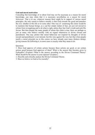 God and moral motivation
Conceding that knowledge of or about God may not be necessary as a reason for moral
knowledge, one may claim that it is necessary nevertheless as a reason for moral
behaviour. That is to say, whatever reasons there might be in support of various moral
principles, the only reason to behave morally is that God rewards the good and punishes
the evil, whether in this life or in some other. One way of construing this claim would be
to maintain that human beings, as a sad but simple matter of fact, are just not moved to
refrain from wrongdoing and to do what is right, unless they fear God’s wrath and seek His
favour. But then despite the many people of whom this claim is true, there are perhaps as
just as many who behave morally with no regard whatsoever to divine reward and
punishment. One may protest that moral behaviour not inspired by thoughts of divine
reward and punishment is not rational, but this runs against the very fact that when people
justify a moral principle (as in this course we have already seen many thinkers doing),
giving reasons for following it, in most cases is exactly what they mean to do.
Questions
1. Does God approve of certain actions because these actions are good, or are certain
actions good because God approves of them? What is the answer that Socrates gives to
Euthyphro? (Explain.) What is the answer according to the Divine Command Theory?
What should be the answer in your opinion? (Explain.)
2. Describe and critically analyze the Divine Command Theory.
3. Must we believe in God to live morally?
22
 