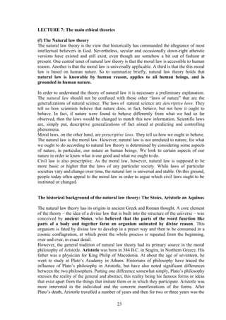 LECTURE 7: The main ethical theories
(f) The Natural law theory
The natural law theory is the view that historically has commanded the allegiance of most
intellectual believers in God. Nevertheless, secular and occasionally down-right atheistic
versions have existed and still exist, even though are somehow a bit out of fashion at
present. One central tenet of natural law theory is that the moral law is accessible to human
reason. Another is that the moral law is universally applicable. A third is that the this moral
law is based on human nature. So to summarize briefly, natural law theory holds that
natural law is knowable by human reason, applies to all human beings, and is
grounded in human nature.
In order to understand the theory of natural law it is necessary a preliminary explanation.
The natural law should not be confused with those other “laws of nature” that are the
generalizations of natural science. The laws of natural science are descriptive laws. They
tell us how scientists believe that nature does, in fact, behave, but not how it ought to
behave. In fact, if nature were found to behave differently from what we had so far
observed, then the laws would be changed to match this new information. Scientific laws
are, simply put, descriptive generalizations of fact aimed at predicting and controlling
phenomena.
Moral laws, on the other hand, are prescriptive laws. They tell us how we ought to behave.
The natural law is the moral law. However, natural law is not unrelated to nature, for what
we ought to do according to natural law theory is determined by considering some aspects
of nature, in particular, our nature as human beings. We look to certain aspects of our
nature in order to know what is our good and what we ought to do.
Civil law is also prescriptive. As the moral law, however, natural law is supposed to be
more basic or higher that the laws of any particular society. While laws of particular
societies vary and change over time, the natural law is universal and stable. On this ground,
people today often appeal to the moral law in order to argue which civil laws ought to be
instituted or changed.
The historical background of the natural law theory: The Stoics, Aristotle an Aquinas
The natural law theory has its origins in ancient Greek and Roman thought. A core element
of the theory – the idea of a divine law that is built into the structure of the universe – was
conceived by ancient Stoics, who believed that the parts of the word function like
parts of a body and together form an organism animated by divine reason. This
organism is fated by divine law to develop in a preset way and then to be consumed in a
cosmic conflagration, at which point the whole process is repeated from the beginning,
over and over, in exact detail.
However, the general tradition of natural law theory had its primary source in the moral
philosophy of Aristotle. Aristotle was born in 384 B.C. in Stagira, in Northern Greece. His
father was a physician for King Philip of Macedonia. At about the age of seventeen, he
went to study at Plato’s Academy in Athens. Historians of philosophy have traced the
influence of Plato’s philosophy in Aristotle, but have also noted significant differences
between the two philosophers. Putting one difference somewhat simply, Plato’s philosophy
stresses the reality of the general and abstract, this reality being his famous forms or ideas
that exist apart from the things that imitate them or in which they participate. Aristotle was
more interested in the individual and the concrete manifestations of the forms. After
Plato’s death, Aristotle travelled a number of years and then for two or three years was the
23
 