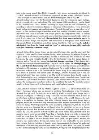 tutor to the young son of King Philip, Alexander, later known as Alexander the Great. In
335 B.C. Aristotle returned to Athens and organized his own school called the Lyceum.
There he taught and wrote almost until his death thirteen years later in 322 B.C.
Aristotle is known not only for his moral theory but also for writings in logic, biology,
physics, metaphysics, art, and politics. The basic notions of his moral theory can be found
in his Nicomachean Ethics, named according to some after his son Nicomachus, or
according to others Nicomachean because it was edited by Nicomachus. These notions are
based on his more general views about nature. Aristotle himself was a great observer of
nature. In fact, in his writings he mentions some five hundred different kinds of animals.
He noticed that seeds of the same sort always grew to the same mature form. He opened
developing eggs of various species and noticed that these organism manifested a pattern in
their development even before birth. He concluded that there was an order in nature. It
was as if natural beings such as plants and animals had a principle of order within them
that directed them toward their goal, their mature final form. This view can be called a
teleological view from the Greek word for “goal” or end, telos, because of its emphasis
on a goal embedded in natural things.
Aristotle believed that human beings are also natural beings with a specific nature and that
they have certain specific characteristics that they share as human. He believed that just as
a good horse is a well-functioning horse, one that is healthy and able to run and do what
horses do, the same principle should be true for the human being. For human beings to
function well or flourish, they should perfect their human capacities. If they do this, they
will be functioning well as human beings. They will also be happy, for a being is happy to
the extent that it is functioning well. Aristotle believed that the ultimate good of humans
is happiness, blessedness, or prosperity, Eudaimonia. So in order to know what happiness
is we need to know what is the function of the human being. Even though human beings
have much in common with lower forms of beings, Aristotle believed that it was our
“rational element” that was peculiar to us. The good for humans, then, should consist in
their functioning in a way consistent with and guided by this rational element. Our rational
element has two different functions; one is to know and the other is to guide choice and
action. We must develop our ability to know the world and the truth. We must also choose
wisely. In doing this we will be functioning well specifically as humans.
Later, Christian theorists such as Thomas Aquinas (1224-1274) refined the natural law
theory. Aquinas’s ethics was an attempt to combine Aristotelianism with Christianity.
Aristotle had pictured the universe as an orderly whole in which most things have a
function or purpose. To identify a thing’s function, we must examine what it needs to
develop fully and what it contributes to the overall pattern of the world. The good for each
thing is to perform its function. But while Aristotle thought that most things have a
purpose, he did not assume that they were ascribed their purpose by themselves or by any
conscious being. Aristotle pictured the world as orderly and purposive, but did not claim
that the world was designed by an intelligent being. In particular, no one gave human
beings their function. For Aristotle the universe was eternal; it always existed and was not
created by God. His concept of God was that of a most perfect being toward which the
universe was in some way directed. According to Aristotle, there is an order in nature, but
it did not come from the mind of God. For Thomas Aquinas, however, the reason why
nature had the order it did was because God, so to speak, had put it there. Because the
universe was created after a divine plan, nature was not only intelligible, but also existed
for a purpose that was built into it. In other word, Aquinas adopted Aristotle’s teleological
conception of the universe wholesale and added two key ideas. First, God made the world
as it is; and in ordering the world and its inhabitants, God gave each thing the function that
24
 