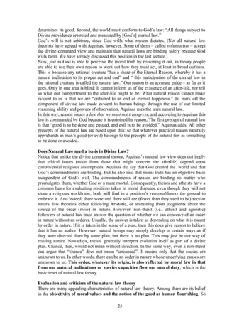 determines its good. Second, the world must conform to God’s law: “All things subject to
Divine providence are ruled and measured by [God’s] eternal law.”
God’s will is not arbitrary, since God wills what reason dictates. (Not all natural law
theorists have agreed with Aquinas, however. Some of them – called voluntarists – accept
the divine command view and maintain that natural laws are binding solely because God
wills them. We have already discussed this position in the last lecture.)
Now, just as God is able to perceive the moral truth by reasoning it out, in theory people
are able to use their own reason to work out how they must act, at least in broad outlines.
This is because any rational creature “has a share of the Eternal Reason, whereby it has a
natural inclination to its proper act and end” and “ this participation of the eternal law in
the rational creature is called the natural law.” Our reason is an accurate guide – as far as it
goes. Only in one area is blind: It cannot inform us of the existence of an after-life, nor tell
us what our comportment to the after-life ought to be. What natural reason cannot make
evident to us is that we are “ordained to an end of eternal happiness.” To mark off the
component of divine law made evident to human beings through the use of our limited
reasoning ability and powers of observation, Aquinas uses the term natural law.
In this way, reason issues a law that we must not transgress, and according to Aquinas this
law is commanded by God because it is enjoined by reason, The first precept of natural law
is that “good is to be done and ensued, and evil is to be avoided.” Aquinas adds: All other
precepts of the natural law are based upon this: so that whatever practical reason naturally
apprehends as man’s good (or evil) belongs to the precepts of the natural law as something
to be done or avoided.
Does Natural Law need a basis in Divine Law?
Notice that unlike the divine command theory, Aquinas’s natural law view does not imply
that ethical issues (aside from those that might concern the afterlife) depend upon
controversial religious assumptions. Aquinas did say that God created the world and that
God’s commandments are binding. But he also said that moral truth has an objective basis
independent of God’s will. The commandments of reason are binding no matter who
promulgates them, whether God or a mere mortal. Consequently, theists and atheists have a
common basis for evaluating positions taken in moral disputes, even though they will not
share a religious worldview, both will find in a position’s reasonableness the ground to
embrace it. And indeed, there were and there still are (fewer than they used to be) secular
natural law theorists either following Aristotle, or abstaining from judgments about the
source of the order (telos) in nature. However, non-theist (i.e., atheist and agnostic)
followers of natural law must answer the question of whether we can conceive of an order
in nature without an orderer. Usually, the answer is taken as depending on what it is meant
by order in nature. If it is taken in the sense of a plan, then this does give reason to believe
that it has an author. However, natural beings may simply develop in certain ways as if
they were directed there by some plan, but there is no plan. This may just be our way of
reading nature. Nowadays, theists generally interpret evolution itself as part of a divine
plan. Chance, then, would not mean without direction. In the same way, even a non-theist
can argue that “chance” does not mean “uncaused”. It means only that the causes are
unknown to us. In other words, there can be an order in nature whose underlying causes are
unknown to us. This order, whatever its origin, is also reflected by moral law in that
from our natural inclinations or species capacities flow our moral duty, which is the
basic tenet of natural law theory.
Evaluation and criticism of the natural law theory
There are many appealing characteristics of natural law theory. Among them are its belief
in the objectivity of moral values and the notion of the good as human flourishing. So
25
 