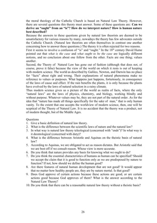 the moral theology of the Catholic Church is based on Natural Law Theory. However,
there are several questions this theory must answer. Some of these questions are: Can we
derive an “ought” from an “is”? How do we interpret nature? How is human nature
best described?
Because the answers to these questions given by natural law theorists are deemed to be
unsatisfactory for various reasons by many, nowadays the theory has few advocates outside
the Catholic Church. (Natural law theorists are often themselves in contrast one another
concerning how to answer these questions.) The theory it is often rejected for two reasons.
First it seems to involve a confusion of “is” and “ought.” In the 18th
century David Hume
pointed out that what is the case and what ought to be the case are logically different
notions, and no conclusion about one follow from the other. Facts are one thing; values
another.
Second, the Theory of Natural Law has gone out of fashion (although that does not, of
course, prove it false) because the view of the world on which it rests is out of keeping
with modern science. The world as described by Galileo, Newton, and Darwin has no place
for “facts” about right and wrong. Their explanations of natural phenomena make no
reference to values or purposes. What happens just happens, fortuitously, in consequence
of the laws of cause and effect. If the rain benefits the plants, it is only because the plants
have evolved by the laws of natural selection in a rainy climate.
Thus modern science gives us a picture of the world as realm of facts, where the only
“natural laws” are the laws of physics, chemistry, and biology, working blindly and
without purpose. Whatever values may be, they are not part of the natural order. As for the
idea that “nature has made all things specifically for the sake of man,” that is only human
vanity. To the extent that one accepts the worldview of modern science, then, one will be
sceptical of the Theory of Natural Law. It is no accident that the theory was a product, not
of modern thought, but of the Middle Ages.
Questions
1. Give a basic definition of natural law theory.
2. What is the difference between the scientific laws of nature and the natural law?
3. In what way is natural law theory teleological (concerned with “ends”)? In what way is
it deontological (concerned with duty)?
4. What is the difference between Aristotle and Aquinas on the theistic basis of natural
law?
5. According to Aquinas, we are obligated to act as reason dictates. But Aristotle said that
we are best off if we consult reason. Whose view is more accurate.
6. Do you think that nature provides any basis for knowing what we ought to do?
7. Do you think the essential characteristics of humans as human can be specified? Should
we accept the claim that it is good to function only as we are predisposed by nature to
function? If not, how should we define the human good?
8. Are there features of natural human development that are not good? It would appear
that no matter how healthy people are, they are by nature mortal. Is that good?
9. Does God approve of certain actions because these actions are good, or are certain
actions good because God approves of them? What is the answer according to the
Natural Law Theory?
10. Do you think that there can be a reasonable natural law theory without a theistic basis?
26
 