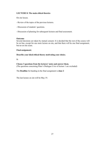 LECTURE 8: The main ethical theories
On site lesson.
- Review of the topics of the previous lectures.
- Discussion of students’ questions.
- Discussion of planning for subsequent lectures and final assessment.
Outcome
Several decisions are taken by mutual consent. It is decided that the rest of the course will
be on line, except for one more lecture on site, and that there will be one final assignment,
but no on site exam.
Final assignment:
Describe your ideal ethical theory motivating your choice.
0r
Choose 3 questions from the lectures’ notes and answer them.
(The questions concerning Plato’s Dialogue Crito of lecture 1 are excluded)
The Deadline for handing in the final assignment is June 2
The last lecture on site will be May 19.
27
 
