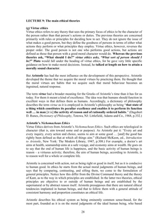 LECTURE 9: The main ethical theories
(g) Virtue ethics
Virtue ethics refers to any theory that sees the primary focus of ethics to be the character of
the person rather than that person’s actions or duties. The previous theories are concerned
primarily with rules or principles for deciding how to act. They do not ignore the issue of
what makes a good person, but they define the goodness of persons in terms of either what
actions they perform or what principles they employ. Virtue ethics, however, reverses the
proper order. The good person is not one who performs good actions, but actions are
defined as those that person with a good moral character would do. Whereas the previous
theories ask, “What should I do?” virtue ethics asks, “What sort of person should I
be?” Plato would fall under the heading of virtue ethics, for he gave very little specific
guidance on how to make moral decisions. Instead, he talked at length on how to attain a
morally sound character.
But Aristotle has had the most influence on the development of this perspective. Aristotle
developed the theme that we acquire the moral virtues by practicing them. He thought that
the moral virtues are habits that we acquire such that moral behaviour becomes an
ingrained, natural response.
The term virtue had a broader meaning for the Greeks of Aristotle’s time than it has for us
today. For them it meant a kind of excellence. The idea was that humans should function in
excellent ways in that defines them as humans. Accordingly, a dictionary of philosophy
describes the term virtue as it is employed in Aristotle’s philosophy as being “that state of
a thing which constitutes its peculiar excellence and enables it to perform its function
well … in man [it is] the activity of reason and of rationally ordered habits.” (Dagobert
D. Runes, Dictionary of Philosophy, Totowa, NJ: Littlefield, Adams and Co., 1968, p.332.)
Aristotle’s Nichomachean Ethics
Virtue Ethics derives from Aristotle’s Nichomachean Ethics. Such ethics are teleological in
character (that is, aim toward some end or purpose). As Aristotle put it: “Every art and
every inquiry, every action and choice, seems to aim at some good … [and] the good has
rightly been defined as that at which all things aim.” (Richard McKeon, ed., Introduction
to Aristotle, New York: The Modern Library, 1947, p.308.) For example, a doctor’s art
aims at health, seamanship aims at a safe voyage, and economy aims at wealth. He goes on
to say that the end of human life is happiness, and the basic activity of human beings is
reason – a virtuous activity; therefore, the aim of human beings, according to Aristotle, is
to reason well for a whole or complete life.
Aristotle is concerned with action, not as being right or good in itself, but as it is conducive
to human good. In ethics he starts from the actual moral judgments of human beings, and
says that by comparing, contrasting, and sifting them, we come to the formulation of
general principles. Notice how this differ from the Divine Command theory and the theory
of Kant, as to the way in which principles are established. In the latter two theories, ethical
principles are objective to or outside of human beings and are established by the
supernatural or by abstract reason itself. Aristotle presupposes that there are natural ethical
tendencies implanted in human beings, and that to follow them with a general attitude of
consistent harmony and proportion constitutes an ethical life.
Aristotle describes his ethical system as being eminently common sense-based, for the
most part, founded as it is on the moral judgments of the ideal human being, who based
28
 
