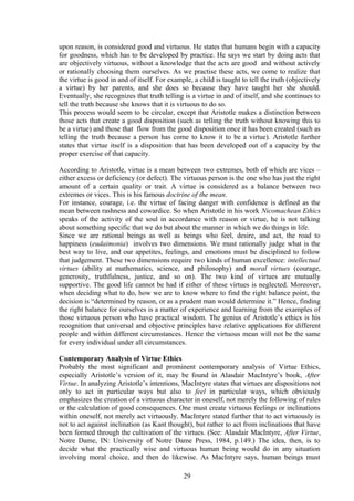 upon reason, is considered good and virtuous. He states that humans begin with a capacity
for goodness, which has to be developed by practice. He says we start by doing acts that
are objectively virtuous, without a knowledge that the acts are good and without actively
or rationally choosing them ourselves. As we practise these acts, we come to realize that
the virtue is good in and of itself. For example, a child is taught to tell the truth (objectively
a virtue) by her parents, and she does so because they have taught her she should.
Eventually, she recognizes that truth telling is a virtue in and of itself, and she continues to
tell the truth because she knows that it is virtuous to do so.
This process would seem to be circular, except that Aristotle makes a distinction between
those acts that create a good disposition (such as telling the truth without knowing this to
be a virtue) and those that flow from the good disposition once it has been created (such as
telling the truth because a person has come to know it to be a virtue). Aristotle further
states that virtue itself is a disposition that has been developed out of a capacity by the
proper exercise of that capacity.
According to Aristotle, virtue is a mean between two extremes, both of which are vices –
either excess or deficiency (or defect). The virtuous person is the one who has just the right
amount of a certain quality or trait. A virtue is considered as a balance between two
extremes or vices. This is his famous doctrine of the mean.
For instance, courage, i.e. the virtue of facing danger with confidence is defined as the
mean between rashness and cowardice. So when Aristotle in his work Nicomachean Ethics
speaks of the activity of the soul in accordance with reason or virtue, he is not talking
about something specific that we do but about the manner in which we do things in life.
Since we are rational beings as well as beings who feel, desire, and act, the road to
happiness (eudaimonia) involves two dimensions. We must rationally judge what is the
best way to live, and our appetites, feelings, and emotions must be disciplined to follow
that judgement. These two dimensions require two kinds of human excellence: intellectual
virtues (ability at mathematics, science, and philosophy) and moral virtues (courage,
generosity, truthfulness, justice, and so on). The two kind of virtues are mutually
supportive. The good life cannot be had if either of these virtues is neglected. Moreover,
when deciding what to do, how we are to know where to find the right balance point, the
decision is “determined by reason, or as a prudent man would determine it.” Hence, finding
the right balance for ourselves is a matter of experience and learning from the examples of
those virtuous person who have practical wisdom. The genius of Aristotle’s ethics is his
recognition that universal and objective principles have relative applications for different
people and within different circumstances. Hence the virtuous mean will not be the same
for every individual under all circumstances.
Contemporary Analysis of Virtue Ethics
Probably the most significant and prominent contemporary analysis of Virtue Ethics,
especially Aristotle’s version of it, may be found in Alasdair MacIntyre’s book, After
Virtue. In analyzing Aristotle’s intentions, MacIntyre states that virtues are dispositions not
only to act in particular ways but also to feel in particular ways, which obviously
emphasizes the creation of a virtuous character in oneself, not merely the following of rules
or the calculation of good consequences. One must create virtuous feelings or inclinations
within oneself, not merely act virtuously. MacIntyre stated further that to act virtuously is
not to act against inclination (as Kant thought), but rather to act from inclinations that have
been formed through the cultivation of the virtues. (See: Alasdair MacIntyre, After Virtue,
Notre Dame, IN: University of Notre Dame Press, 1984, p.149.) The idea, then, is to
decide what the practically wise and virtuous human being would do in any situation
involving moral choice, and then do likewise. As MacIntyre says, human beings must
29
 