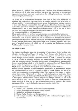 beings’ actions is a difficult if not impossible task. Therefore, these philosophers feel that
they might as well do what other specialists have done and concentrate on language and
logic rather than attempt to arrive at ethical systems that will help human beings live together
more meaningfully and ethically.
The second part of the philosophical approach to the study of ethics deals with norms (or
standards) and prescriptions. For this reason, it is called normative, or prescriptive, or
substantive ethics. Normative ethics attempts to answer the fundamental practical questions
of ethics and is the main concern of this philosophy course. The ethical theories that attempt
to answer the questions of “What we ought to do”, and “How we ought to live” and make up
the more abstract part of what is known as normative ethics – that is, the part of ethics
concerned with guiding action will be discussed in the following lectures.
The theories with which we will be dealing are:
Ethical relativism in its two versions, i.e., subjective and conventional ethical relativism;
Ethical objectivism in its many forms such as Ethical egoism, Utilitarianism, Kantian ethics,
Virtue ethics. Then, in the last lectures, we will be concerned with the application of ethical
reasoning to specific areas of practical concern, i.e. with applied ethics which can be seen as
the more practical counterpart or application of some of the theories of normative ethics. The
areas of practical concern with which we will be dealing are: Euthanasia, Abortion,
Punishment, Environmental ethics.
The origins of ethics
One further consideration about the organization of this course. Before dealing with
subjective ethical relativism, I begin with reading Plato’s dialogue called the Crito in which
two famous ancient Athenians Crito and Socrates are engaged in a moral argument about
what is the right course of action in a particular situation. In 399 B.C., Socrates was brought
to trial on a charge of corrupting the young and introducing new divinities. He was found
guilty and sentenced to death. The moral issue discussed in this dialogue is whether should
Socrates accept the help and advise of his friend Crito and escape from jail. The two friends
discuss what is the right course of action from a moral point of view.
Why to choose such a remote starting-point for an introductory course of ethics?
Because Socrates’ arguments for not escaping have inspired much of Western ethical thought
and Plato’s dialogue the Crito is a classical example of ethical thinking and one of the
earliest surviving treatises on philosophical ethics. There is a compelling reason for starting
with a Greek writer. Ethics itself, as a form of intellectual enquiry, at least in the West,
begins with the Greeks. In the thought of the Greek philosophers we can trace the beginnings
of philosophical reflection on the nature of the good life and right conduct. The core of the
ethical systems of both Plato and Aristotle is the attempt to justify the virtues in terms of
human happiness, to show that they are good qualities to possess, because a life lived in
accordance with the virtues is the happiest and most rewarding kind of life.
Questions to be answered:
(1) Identify Crito’s arguments and Socrates’ counter-arguments;
(2) Identify the major principles held by each of the two;
(3) Decide how valid their arguments are;
(4) Decide whether Socrates took the right decision;
(5) Tell what you would have done had you been in his position explaining the reasons
for your choice.
3
 