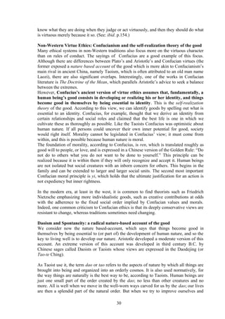 know what they are doing when they judge or act virtuously, and then they should do what
is virtuous merely because it so. (See: ibid. p.154.)
Non-Western Virtue Ethics: Confucianism and the self-realization theory of the good
Many ethical systems in non-Western traditions also focus more on the virtuous character
than on rules of conduct. The sayings of Confucius are a good example of this focus.
Although there are differences between Plato’s and Aristotle’s and Confucian virtues (the
former exposed a nature based account of the good which is more akin to Confucianism’s
main rival in ancient China, namely Taoism, which is often attributed to an old man name
Laozi), there are also significant overlaps. Interestingly, one of the works in Confucian
literature is The Doctrine of the Mean, which parallels Aristotle’s advice to seek a balance
between the extremes.
However, Confucius’s ancient version of virtue ethics assumes that, fundamentally, a
human being’s good consists in developing or realizing his or her identity, and things
become good in themselves by being essential to identity. This is the self-realization
theory of the good. According to this view, we can identify goods by spelling out what is
essential to an identity. Confucius, for example, thought that we derive an identity from
certain relationships and social roles and claimed that the best life is one in which we
cultivate these as thoroughly as possible. Like the Taoists Confucius was optimistic about
human nature. If all persons could uncover their own inner potential for good, society
would right itself. Morality cannot be legislated in Confucius’ view; it must come from
within, and this is possible because human nature is moral.
The foundation of morality, according to Confucius, is ren, which is translated roughly as
good will to people, or love, and is expressed in a Chinese version of the Golden Rule: “Do
not do to others what you do not want to be done to yourself.” This principle can be
realized because it is within them if they will only recognize and accept it. Human beings
are not isolated but social creatures with an inborn concern for others. This begins in the
family and can be extended to larger and larger social units. The second most important
Confucian moral principle is yi, which holds that the ultimate justification for an action is
not expediency but inner rightness.
In the modern era, at least in the west, it is common to find theorists such as Friedrich
Nietzsche emphasizing more individualistic goods, such as creative contributions at odds
with the adherence to the fixed social order implied by Confucian values and morals.
Indeed, one common criticism to Confucian ethics is that its deeply conservative views are
resistant to change, whereas traditions sometimes need changing.
Daoism and Spontaneity: a radical nature-based account of the good
We consider now the nature based-account, which says that things become good in
themselves by being essential to (or part of) the development of human nature, and so the
key to living well is to develop our nature. Aristotle developed a moderate version of this
account. An extreme version of this account was developed in third century B.C. by
Chinese sages called Daoists or Taoists whose views are expressed in the Daodejing (or
Tao-te Ching).
As Taoist use it, the term dao or tao refers to the aspects of nature by which all things are
brought into being and organized into an orderly cosmos. It is also used normatively, for
the way things are naturally is the best way to be, according to Taoists. Human beings are
just one small part of the order created by the dao; no less than other creatures and no
more. All is well when we move in the well-worn ways carved for us by the dao; our lives
are then a splendid part of the natural order. But when we try to improve ourselves and
30
 