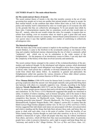LECTURES 10 and 11: The main ethical theories
(h) The social contract theory of morals
The social contract theory of morals is the idea that morality consists in the set of rules
governing how people are to treat one another that rational people will agree to accept, for
their mutual benefit, on the condition that others follow those rules as well. In this way,
justice and morality itself is determined by rules we would agree to (if everyone else did)
on the grounds that they are collectively advantageous To be just people must abide by
those rules. Contractarianism requires that we sometimes avoid acts that would make us
best off – namely, when the acts would violate the rules. For example, it requires that we
refrain from stealing, even on occasions when we stand to gain a great deal and some
feature of our situation ensures our anonymity. Interest-based contractarianism is a kind of
rule egoism since it says that rightful conduct is a matter of conforming to collectively
advantageous rules.
The historical background
While the basic idea of the social contract is implicit in the teachings of Socrates and other
ancient thinkers, it came to the forefront in the seventeenth century as one feature of the
long and complex intellectual journey characterizing the rise of what is commonly called
“modernity”, and which was to see its culmination in the wider context of the
Enlightenment. For the purposes of an introductory course to Ethics, I can only deal with
the complexity of the history of the ideas involved cursorily and summarily.
The social contract theory emerged in the context of the evolution/dissolution of the pre-
modern and medieval thought. In the teleological and religious systems which dominated
pre-Enlightenment thought, moral obligations were thought to derive from a larger natural
or divine order. Each person has a naturally or divinely-ordained place or function in the
world from which their duties follow. As modernity in general and particularly the
Enlightenment called into question the various elements of these older ethical systems,
philosophers turned to social contract theories to fill the vacuum.
When Thomas Hobbes (1588-1679) wrote his famous book Leviathan (1651), there was a
growing scepticism about the ancient view that people naturally seek goods that bring them
into harmony with others in a mutually supportive way. Already, according to the Italian
diplomat Niccolò Machiavelli (1469-1527) and the Dutch Lawyer Hugo Grotius (1583-
1645), by nature people pursue interests that tend to divide them, making them competitive
and contentious. In The Prince (1513) Machiavelli suggested that people are interested in
safety, in matters of relative standing, such as honour and glory, and in the means to these
ends-power. But the more people emphasize the importance of power over others, the more
competitive they become. As Machiavelli wrote, “whoever is responsible for another’s
becoming powerful ruins himself.” (Niccolò Machiavelli, The Prince, trans. George Bull,
Harmondsworth, England: Penguin Books, 1961, chapter I, section III.) A century later the
Dutch Lawyer Hugo Grotius adopted a similar view. In The Law of War and Peace (1625),
Grotius suggested that individuals (and states) are preoccupied with their own preservation
and relative standing and the things that help them advance these ends, and hence they are
prone to clash with each other, even to the point of warfare. Given the hostility of our
fellow human beings, Grotius thought we must look after ourselves; to do so, it is best to
establish a framework of rights, which tell people what they may do without interference
from others, and duties, which tell them how they must accommodate others. In particular,
people have a duty to preserve themselves, and a right to acquire and keep things that are
“necessary and useful to life.” (Hugo Grotius, The Law of War and Peace, trans. A.C.
33
 