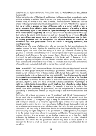 Campbell as The Rights of War and Peace, New York: M. Walter Dunne, no date, chapter
II, section I.)
Following in the wake of Machiavelli and Grotius, Hobbes argued that we need rules and a
political authority to enforce them if we are ever going to get along with one another.
Without these, we would be in a “state of nature,” which is Hobbes’s term for a state of
affairs without government or political arrangements of any sort. What Hobbes argues is
that we are able to pursue our true self-interest only in a society ruled by law, a
society resulting from a kind of social compact among members of a society in which
they individually agree to five up certain rights in exchange for protections resulting
from common laws accepted by all. How do we know what these laws are? Hobbes says
that we have the natural ability to discover such laws through the use of reason. He calls
these natural laws, and among them are the right of entering into contracts, the duty
of keeping promises, and the recognition that disputes should be submitted to
arbitrators and that punishments should be aimed at changing behaviour, not
exacting revenge.
Hobbes is one of a group of philosophers who are important for their contribution to the
modern ideas of the state. Against the prevailing view that kings ruled by divine right.
Hobbes argued that states come into being as a result of a common decision by the
governed to surrender some of their power to a sovereign in order to provide greater peace
and security to all. Known as the social contract theory, this view of the state was further
developed by such subsequent philosophers as John Locke and J.J. Rousseau. In the
process of arguing for his point of view, Hobbes describes what a society without laws,
rules, and standards of morality would be like. He concludes that only within a framework
of moral laws are individuals truly able to pursue their own self-interest.
John Locke (1632-1704) starts out as Hobbes did by describing the hypothetical “state of
nature” in which people exist prior to forming a government. However, unlike Hobbes,
Locke had an optimistic view of human nature and believed that people were basically
reasonable. Locke believed that moral law was instituted by God. Furthermore, he argued
that natural law guaranteed us basic, natural, inherent rights by virtue of the fact that
we are human. He believed that the conduct of individuals and society was governed by a
universal, objective, moral law, not a law based on human conventions. Accordingly, a
right is a justified claim to something, usually implying that others have certain duties
with respect to the possessor of the right. For example, if you have the right to free
speech, then others (including the government) have an obligation not to interfere with
your ability to express your opinions (as long as doing so does not violate someone else
rights).
For Locke, life without government is an “ill condition” and full of “inconveniences.”
People need: (1) an established and unbiased interpretation of the natural moral law
embedded in nature; (2) an impartial judge to apply the established law to settle disputes
and conflict of interest; (3) a power to support the rights of those who are victims of
injustice and to enforce the law. However, whereas Hobbes thought that people would set
up an absolute government as an act of desperation, for Locke because government is a
convenience, not a necessity, it follows that we can dictate the term of the bargain. Instead
of surrendering our rights and power to the government as Hobbes proposed, we delegate
it for the mutual preservation of our lives, property and liberties. The government is our
creation; therefore, it is our servant, not an absolute power over us. In this theory (still
influenced by Hobbes) are the foundations of what has come to be called “classical
liberalism,” the notion that the government should only have as much power as is
necessary to do for us what we cannot (or cannot conveniently and efficiently) do for
ourselves.
34
 