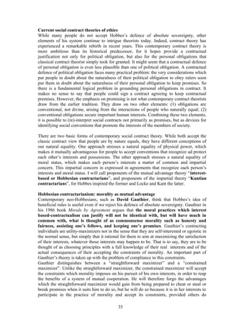 Current social contract theories of ethics
While many people do not accept Hobbes’s defence of absolute sovereignty, other
elements of his system continue to intrigue theorists today. Indeed, contract theory has
experienced a remarkable rebirth in recent years. This contemporary contract theory is
more ambitious than its historical predecessor, for it hopes provide a contractual
justification not only for political obligation, but also for the personal obligations that
classical contract theorist simply took for granted. It might seem that a contractual defence
of personal obligation is even less plausible than one of political obligation. A contractual
defence of political obligation faces many practical problem: the very considerations which
put people in doubt about the naturalness of their political obligation to obey rulers soon
put them in doubt about the naturalness of their personal obligation to keep promises. So
there is a fundamental logical problem in grounding personal obligations in contract. It
makes no sense to say that people could sign a contract agreeing to keep contractual
premises. However, the emphasis on promising is not what contemporary contract theorists
draw from the earlier tradition. They draw on two other elements: (1) obligations are
conventional, not divine, arising from the interactions of people who naturally equal; (2)
conventional obligations secure important human interests. Combining these two elements,
it is possible to (re)-interpret social contracts not primarily as promises, but as devices for
identifying social conventions that promote the interests of the members of society.
There are two basic forms of contemporary social contract theory. While both accept the
classic contract view that people are by nature equals, they have different conceptions of
our natural equality. One approach stresses a natural equality of physical power, which
makes it mutually advantageous for people to accept conventions that recognize ad protect
each other’s interests and possessions. The other approach stresses a natural equality of
moral status, which makes each person’s interests a matter of common and impartial
concern. This impartial concern in expressed in agreements that recognize each person’s
interests and moral status. I will call proponents of the mutual advantage theory “interest-
based or Hobbesian contractarians”, and proponents of the impartial theory “Kantian
contractarians”, for Hobbes inspired the former and Locke and Kant the latter.
Hobbesian contractarianism: morality as mutual advantage
Contemporary neo-Hobbesians, such as David Gauthier, think that Hobbes’s idea of
beneficial rules is useful even if we reject his defence of absolute sovereignty. Gauthier in
his 1986 book Morals by Agreement argues that the moral practices which interest
based-contractualism can justify will not be identical with, but will have much in
common with, what is thought of as commonsense morality such as honesty and
fairness, assisting one’s fellows, and keeping one’s promises. Gauthier’s contracting
individuals are utility-maximizers not in the sense that they are self-interested or egoistic in
the normal sense, but simply that it rational for them to aim at maximizing the satisfaction
of their interests, whatever those interests may happen to be. That is to say, they are to be
thought of as choosing principles with a full knowledge of their real interests and of the
actual consequences of their accepting the constraints of morality. An important part of
Gauthier’s theory is taken up with the problem of compliance to this constraints.
Gauthier distinguishes between a “straightforward maximizer” and a “constrained
maximizer”. Unlike the straightforward maximizer, the constrained maximizer will accept
the constraints which morality imposes on his pursuit of his own interests, in order to reap
the benefits of a system of mutual cooperation. He will therefore forgo the advantages
which the straightforward maximizer would gain from being prepared to cheat or steal or
break promises when it suits him to do so, but he will do so because it is in her interests to
participate in the practice of morality and accept its constraints, provided others do
35
 