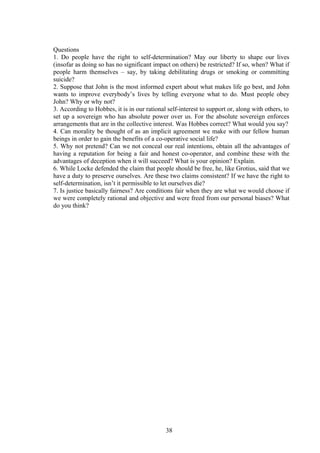 Questions
1. Do people have the right to self-determination? May our liberty to shape our lives
(insofar as doing so has no significant impact on others) be restricted? If so, when? What if
people harm themselves – say, by taking debilitating drugs or smoking or committing
suicide?
2. Suppose that John is the most informed expert about what makes life go best, and John
wants to improve everybody’s lives by telling everyone what to do. Must people obey
John? Why or why not?
3. According to Hobbes, it is in our rational self-interest to support or, along with others, to
set up a sovereign who has absolute power over us. For the absolute sovereign enforces
arrangements that are in the collective interest. Was Hobbes correct? What would you say?
4. Can morality be thought of as an implicit agreement we make with our fellow human
beings in order to gain the benefits of a co-operative social life?
5. Why not pretend? Can we not conceal our real intentions, obtain all the advantages of
having a reputation for being a fair and honest co-operator, and combine these with the
advantages of deception when it will succeed? What is your opinion? Explain.
6. While Locke defended the claim that people should be free, he, like Grotius, said that we
have a duty to preserve ourselves. Are these two claims consistent? If we have the right to
self-determination, isn’t it permissible to let ourselves die?
7. Is justice basically fairness? Are conditions fair when they are what we would choose if
we were completely rational and objective and were freed from our personal biases? What
do you think?
38
 