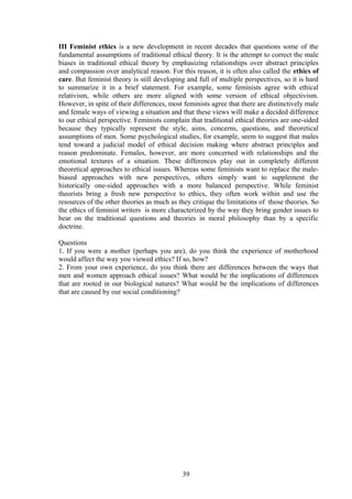 III Feminist ethics is a new development in recent decades that questions some of the
fundamental assumptions of traditional ethical theory. It is the attempt to correct the male
biases in traditional ethical theory by emphasizing relationships over abstract principles
and compassion over analytical reason. For this reason, it is often also called the ethics of
care. But feminist theory is still developing and full of multiple perspectives, so it is hard
to summarize it in a brief statement. For example, some feminists agree with ethical
relativism, while others are more aligned with some version of ethical objectivism.
However, in spite of their differences, most feminists agree that there are distinctively male
and female ways of viewing a situation and that these views will make a decided difference
to our ethical perspective. Feminists complain that traditional ethical theories are one-sided
because they typically represent the style, aims, concerns, questions, and theoretical
assumptions of men. Some psychological studies, for example, seem to suggest that males
tend toward a judicial model of ethical decision making where abstract principles and
reason predominate. Females, however, are more concerned with relationships and the
emotional textures of a situation. These differences play out in completely different
theoretical approaches to ethical issues. Whereas some feminists want to replace the male-
biased approaches with new perspectives, others simply want to supplement the
historically one-sided approaches with a more balanced perspective. While feminist
theorists bring a fresh new perspective to ethics, they often work within and use the
resources of the other theories as much as they critique the limitations of those theories. So
the ethics of feminist writers is more characterized by the way they bring gender issues to
bear on the traditional questions and theories in moral philosophy than by a specific
doctrine.
Questions
1. If you were a mother (perhaps you are), do you think the experience of motherhood
would affect the way you viewed ethics? If so, how?
2. From your own experience, do you think there are differences between the ways that
men and women approach ethical issues? What would be the implications of differences
that are rooted in our biological natures? What would be the implications of differences
that are caused by our social conditioning?
39
 