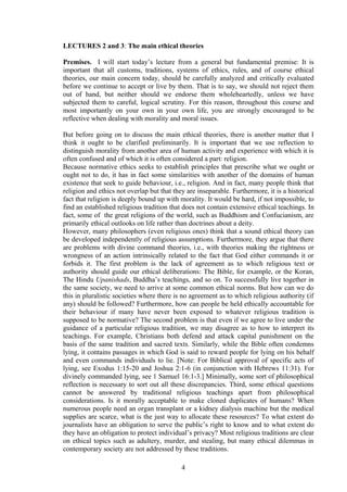 LECTURES 2 and 3: The main ethical theories
Premises. I will start today’s lecture from a general but fundamental premise: It is
important that all customs, traditions, systems of ethics, rules, and of course ethical
theories, our main concern today, should be carefully analyzed and critically evaluated
before we continue to accept or live by them. That is to say, we should not reject them
out of hand, but neither should we endorse them wholeheartedly, unless we have
subjected them to careful, logical scrutiny. For this reason, throughout this course and
most importantly on your own in your own life, you are strongly encouraged to be
reflective when dealing with morality and moral issues.
But before going on to discuss the main ethical theories, there is another matter that I
think it ought to be clarified preliminarily. It is important that we use reflection to
distinguish morality from another area of human activity and experience with which it is
often confused and of which it is often considered a part: religion.
Because normative ethics seeks to establish principles that prescribe what we ought or
ought not to do, it has in fact some similarities with another of the domains of human
existence that seek to guide behaviour, i.e., religion. And in fact, many people think that
religion and ethics not overlap but that they are inseparable. Furthermore, it is a historical
fact that religion is deeply bound up with morality. It would be hard, if not impossible, to
find an established religious tradition that does not contain extensive ethical teachings. In
fact, some of the great religions of the world, such as Buddhism and Confucianism, are
primarily ethical outlooks on life rather than doctrines about a deity.
However, many philosophers (even religious ones) think that a sound ethical theory can
be developed independently of religious assumptions. Furthermore, they argue that there
are problems with divine command theories, i.e., with theories making the rightness or
wrongness of an action intrinsically related to the fact that God either commands it or
forbids it. The first problem is the lack of agreement as to which religious text or
authority should guide our ethical deliberations: The Bible, for example, or the Koran,
The Hindu Upanishads, Buddha’s teachings, and so on. To successfully live together in
the same society, we need to arrive at some common ethical norms. But how can we do
this in pluralistic societies where there is no agreement as to which religious authority (if
any) should be followed? Furthermore, how can people be held ethically accountable for
their behaviour if many have never been exposed to whatever religious tradition is
supposed to be normative? The second problem is that even if we agree to live under the
guidance of a particular religious tradition, we may disagree as to how to interpret its
teachings. For example, Christians both defend and attack capital punishment on the
basis of the same tradition and sacred texts. Similarly, while the Bible often condemns
lying, it contains passages in which God is said to reward people for lying on his behalf
and even commands individuals to lie. [Note: For Biblical approval of specific acts of
lying, see Exodus 1:15-20 and Joshua 2:1-6 (in conjunction with Hebrews 11:31). For
divinely commanded lying, see 1 Samuel 16:1-3.] Minimally, some sort of philosophical
reflection is necessary to sort out all these discrepancies. Third, some ethical questions
cannot be answered by traditional religious teachings apart from philosophical
considerations. Is it morally acceptable to make cloned duplicates of humans? When
numerous people need an organ transplant or a kidney dialysis machine but the medical
supplies are scarce, what is the just way to allocate these resources? To what extent do
journalists have an obligation to serve the public’s right to know and to what extent do
they have an obligation to protect individual’s privacy? Most religious traditions are clear
on ethical topics such as adultery, murder, and stealing, but many ethical dilemmas in
contemporary society are not addressed by these traditions.
4
 