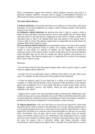 These considerations suggest that whatever ethical guidance someone may find in a
particular religious tradition, everyone need to engage in philosophical reflection on
ethics based on human experience and reason and not merely on authority or tradition.
The main ethical theories
I. Ethical relativism is the position that there are no objective or universally valid moral
principles, for all moral judgments are simply a matter of human opinion. This position
comes in two versions:
(a) Subjective ethical relativism the doctrine that what is right or wrong is solely a
matter of each individual’s personal opinion. Just as some people like the colour purple
and some detest it, and each person’s judgement on this matter is simply a matter if his
individual taste, so there is no standard other than each person’s own opinion when it
comes to right or wrong. This doctrine implies that it is impossible for an individual to be
mistaken about what is right or wrong.
(b) Conventional ethical relativism (conventionalism) refers to the claims that morality
is relative to each particular society or culture. For example, whether it is moral for
women to wear shorts is a question of whether you are talking about mainstream
American society or the Iranian culture. In other words, there are no universal objective
moral standards that can be used to evaluate the ethical opinions and practices of a
particular culture. This doctrine implies that it is impossible for a society to be mistaken
about what is right or wrong.
Questions:
- Do you believe that the fact that people disagree about what is good or right is a good
reason to support ethical relativism?
- In what ways do you think that science is different from ethics? Are they alike in any
ways? For example, do they both involve being impartial and nonbiased?
- Is there an objective good, do you think that it is likely to be unitary or plural? For
example, is it likely that all morality will be a function of the promotion of one ultimate
good, such as happiness? Or is it more likely that there are many moral values, such as
happiness, autonomy, privacy, and fidelity, which are each equally good and not
reducible to the others?
- Suppose that no matter how long reasonable people continued their deliberations, they
would converge only on some principles, but not all. What would follow about the nature
of moral objectivity, defined in terms of reasonableness? Does what follows constitute a
problem for the account of objectivity? Can you propose a better account?
II. Ethical objectivism is the view that there are universal and objectively valid moral
principles that are relative neither to the individual nor to society. Because objectivism is
a very general doctrine that covers a wide range of more specific ethical theories, various
objectivists will differ as to what the correct moral principles are and how we can know
them. Nevertheless, they all agree that in every concrete situation there are morally
correct and morally wrong ways to act. Furthermore, they would agree that if a certain
action in a given situation is morally right or wrong for a particular person, then it will be
the same for anyone who is relevantly similar and facing relevantly similar
circumstances. Ethical objectivism implies that it is possible for an individual or an entire
5
 