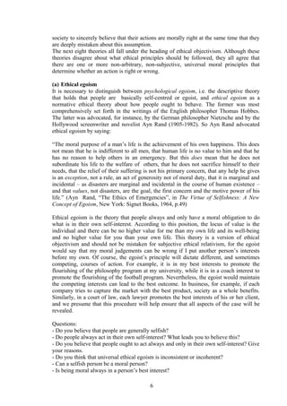 society to sincerely believe that their actions are morally right at the same time that they
are deeply mistaken about this assumption.
The next eight theories all fall under the heading of ethical objectivism. Although these
theories disagree about what ethical principles should be followed, they all agree that
there are one or more non-arbitrary, non-subjective, universal moral principles that
determine whether an action is right or wrong.
(a) Ethical egoism
It is necessary to distinguish between psychological egoism, i.e. the descriptive theory
that holds that people are basically self-centred or egoist, and ethical egoism as a
normative ethical theory about how people ought to behave. The former was most
comprehensively set forth in the writings of the English philosopher Thomas Hobbes.
The latter was advocated, for instance, by the German philosopher Nietzsche and by the
Hollywood screenwriter and novelist Ayn Rand (1905-1982). So Ayn Rand advocated
ethical egoism by saying:
“The moral purpose of a man’s life is the achievement of his own happiness. This does
not mean that he is indifferent to all men, that human life is no value to him and that he
has no reason to help others in an emergency. But this does mean that he does not
subordinate his life to the welfare of others, that he does not sacrifice himself to their
needs, that the relief of their suffering is not his primary concern, that any help he gives
is an exception, not a rule, an act of generosity not of moral duty, that it is marginal and
incidental – as disasters are marginal and incidental in the course of human existence –
and that values, not disasters, are the goal, the first concern and the motive power of his
life.” (Ayn Rand, “The Ethics of Emergencies”, in The Virtue of Selfishness: A New
Concept of Egoism, New York: Signet Books, 1964, p.49)
Ethical egoism is the theory that people always and only have a moral obligation to do
what is in their own self-interest. According to this position, the locus of value is the
individual and there can be no higher value for me than my own life and its well-being
and no higher value for you than your own life. This theory is a version of ethical
objectivism and should not be mistaken for subjective ethical relativism, for the egoist
would say that my moral judgements can be wrong if I put another person’s interests
before my own. Of course, the egoist’s principle will dictate different, and sometimes
competing, courses of action. For example, it is in my best interests to promote the
flourishing of the philosophy program at my university, while it is in a coach interest to
promote the flourishing of the football program. Nevertheless, the egoist would maintain
the competing interests can lead to the best outcome. In business, for example, if each
company tries to capture the market with the best product, society as a whole benefits.
Similarly, in a court of law, each lawyer promotes the best interests of his or her client,
and we presume that this procedure will help ensure that all aspects of the case will be
revealed.
Questions:
- Do you believe that people are generally selfish?
- Do people always act in their own self-interest? What leads you to believe this?
- Do you believe that people ought to act always and only in their own self-interest? Give
your reasons.
- Do you think that universal ethical egoism is inconsistent or incoherent?
- Can a selfish person be a moral person?
- Is being moral always in a person’s best interest?
6
 