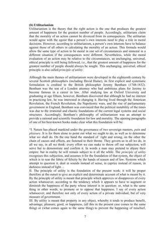 (b) Utilitarianism
Utilitarianism is the theory that the right action is the one that produces the greatest
amount of happiness for the greatest number of people. Accordingly, utilitarians claim
that the morality of an action cannot be divorced from its consequences. The utilitarian
would agree with the egoist that a person’s own interests need to play a role in moral
decisions. However, according to utilitarianism, a person’s own interests have to balance
against those of all others in calculating the morality of an action. This formula would
allow the same type of action to be moral in one set of circumstances and immoral in a
different situation if the consequences were different. Nevertheless, while the moral
evaluation of an action may be relative to the circumstances, an unchanging, universal,
ethical principle is still being followed, i.e., that the greatest amount of happiness for the
greatest number of people should always be sought. This unchanging, universal, ethical
principle is also called principle of utility.
Although the main themes of utilitarianism were developed in the eighteenth century by
several Scottish philosophers (including David Hume), its first explicit and systematic
formulation is credited to the British philosopher Jeremy Bentham (1748-1832).
Bentham was the son of a London attorney who had ambitious plans for Jeremy to
become famous in a career in law. After studying law at Oxford University and
graduating at age fifteen, however, Bentham discovered that although he had no interest
in practicing law, he was interested in changing it. Having lived through the American
Revolution, the French Revolution, the Napoleonic wars, and the rise of parliamentary
government in England, Bentham was convinced that the political instability of the times
was due to the irrational and chaotic foundations of the current legal systems and social
structures. Accordingly, Bentham’s philosophy of utilitarianism was an attempt to
provide a rational and scientific foundation for law and morality. The opening paragraphs
of one of his best-known books make clear what this foundation will be:
“I. Nature has placed mankind under the governance of two sovereign masters, pain and
pleasure. It is for them alone to point out what we ought to do, as well as to determine
what we shall do. On the one hand the standard of right and wrong, on the other the
chain of causes and effects, are fastened to their throne. They govern us in all we do, in
all we say, in all we think: every effort we can make to throw off our subjection, will
serve but to demonstrate and confirm it. In words a man may pretend to abjure their
empire: but in reality he will remain subject to it all the while. The principle of utility
recognises this subjection, and assumes it for the foundation of that system, the object of
which is to rear the fabric of felicity by the hands of reason and of law. Systems which
attempt to question it, deal in sounds instead of sense, in caprice instead of reason, in
darkness instead of light…
II. The principle of utility is the foundation of the present work: it will be proper
therefore at the outset to give an explicit and determinate account of what is meant by it.
By the principle of utility is meant that principle which approves or disapproves of every
action whatsoever, according to the tendency which it appears to have to augment or
diminish the happiness of the party whose interest is in question: or, what is the same
thing in other words, to promote or to oppose that happiness. I say of every action
whatsoever; and therefore not only of every action of a private individual, but of very
measure of government.
III. By utility is meant that property in any object, whereby it tends to produce benefit,
advantage, pleasure, good, or happiness, (all this in the present case comes to the same
thing) or (what comes again to the same thing) to prevent the happening of mischief,
7
 