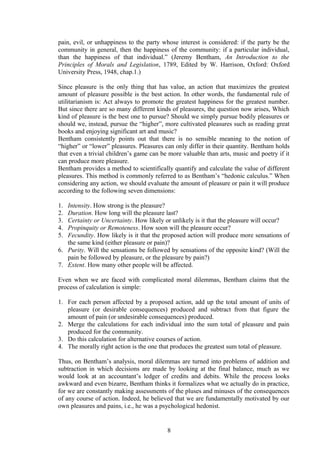 pain, evil, or unhappiness to the party whose interest is considered: if the party be the
community in general, then the happiness of the community: if a particular individual,
than the happiness of that individual.” (Jeremy Bentham, An Introduction to the
Principles of Morals and Legislation, 1789, Edited by W. Harrison, Oxford: Oxford
University Press, 1948, chap.1.)
Since pleasure is the only thing that has value, an action that maximizes the greatest
amount of pleasure possible is the best action. In other words, the fundamental rule of
utilitarianism is: Act always to promote the greatest happiness for the greatest number.
But since there are so many different kinds of pleasures, the question now arises, Which
kind of pleasure is the best one to pursue? Should we simply pursue bodily pleasures or
should we, instead, pursue the “higher”, more cultivated pleasures such as reading great
books and enjoying significant art and music?
Bentham consistently points out that there is no sensible meaning to the notion of
“higher” or “lower” pleasures. Pleasures can only differ in their quantity. Bentham holds
that even a trivial children’s game can be more valuable than arts, music and poetry if it
can produce more pleasure.
Bentham provides a method to scientifically quantify and calculate the value of different
pleasures. This method is commonly referred to as Bentham’s “hedonic calculus.” When
considering any action, we should evaluate the amount of pleasure or pain it will produce
according to the following seven dimensions:
1. Intensity. How strong is the pleasure?
2. Duration. How long will the pleasure last?
3. Certainty or Uncertainty. How likely or unlikely is it that the pleasure will occur?
4. Propinquity or Remoteness. How soon will the pleasure occur?
5. Fecundity. How likely is it that the proposed action will produce more sensations of
the same kind (either pleasure or pain)?
6. Purity. Will the sensations be followed by sensations of the opposite kind? (Will the
pain be followed by pleasure, or the pleasure by pain?)
7. Extent. How many other people will be affected.
Even when we are faced with complicated moral dilemmas, Bentham claims that the
process of calculation is simple:
1. For each person affected by a proposed action, add up the total amount of units of
pleasure (or desirable consequences) produced and subtract from that figure the
amount of pain (or undesirable consequences) produced.
2. Merge the calculations for each individual into the sum total of pleasure and pain
produced for the community.
3. Do this calculation for alternative courses of action.
4. The morally right action is the one that produces the greatest sum total of pleasure.
Thus, on Bentham’s analysis, moral dilemmas are turned into problems of addition and
subtraction in which decisions are made by looking at the final balance, much as we
would look at an accountant’s ledger of credits and debits. While the process looks
awkward and even bizarre, Bentham thinks it formalizes what we actually do in practice,
for we are constantly making assessments of the pluses and minuses of the consequences
of any course of action. Indeed, he believed that we are fundamentally motivated by our
own pleasures and pains, i.e., he was a psychological hedonist.
8
 