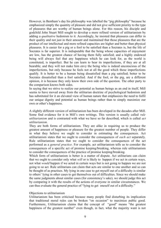 However, in Bentham’s day his philosophy was labelled the “pig philosophy” because he
emphasized simply the quantity of pleasure and did not give sufficient priority to the type
of pleasures that are worthy of human beings alone. For this reason, his disciple and
godchild John Stuart Mill sought to develop a more refined version of utilitarianism by
adding a qualitative hedonism to it. Accordingly, he insisted that pleasures can differ in
their quality and not just in their amount and maintained that those pleasures that are the
product of our intellectual and more refined capacities are higher and better than physical
pleasures. It is easier for a pig or a fool to be satisfied than a Socrates is, but the life of
Socrates is far superior. It is indisputable that the being whose capacities of enjoyment
are low, has the greatest chance of having them fully satisfied; and a highly endowed
being will always feel that any happiness which he can look for, as the world is
constituted, is imperfect. But he can learn to bear its imperfections, if they are at all
bearable; and they will not make him envy the being who is indeed unconscious of the
imperfections, but only because he feels not at all the good which those imperfections
qualify. It is better to be a human being dissatisfied than a pig satisfied; better to be
Socrates dissatisfied than a fool satisfied. And if the fool, or the pig, are a different
opinion, it is because they only know their own side of the question. The other party to
the comparison knows both sides.
In saying that we strive to realize our potential as human beings as an end in itself, Mill
seems to have moved away from the utilitarian doctrine of psychological hedonism and
has substituted for it an elevated view of human nature that emphasizes the need to fulfil
our unique dignity and potential as human beings rather than to simply maximize our
own or other’s happiness.
A slightly different version of utilitarianism has been developed in the decades after Mill.
Some find evidence for it in Mill’s own writings. This version is usually called rule
utilitarianism and is contrasted with what we have so far described, which is called act
utilitarianism.
They are both forms of utilitarianism. They are alike in requiring us to produce the
greatest amount of happiness or pleasure for the greatest number of people. They differ
in what they believe we ought to consider in estimating the consequences. Act
utilitarianism states that we ought to consider the consequences of each act separately.
Rule utilitarianism states that we ought to consider the consequences of the act
performed as a general practice. For example, act utilitarianism tells us to consider the
consequences of a specific act of promise keeping/breaking, whereas rule utilitarianism
to consider the consequences of the practice of promise keeping/breaking.
Which form of utilitarianism is better is a matter of dispute. Act utilitarians can claim
that we ought to consider only what will or is likely to happen if we act in certain ways,
not what would happen if we acted in certain ways but is not going to happen we are not
going to so act. Rule utilitarians can claim that acts are similar to one another and so can
be thought of as practises. My lying in one case to get myself out of a difficulty is similar
to others’ lying in other cases to get themselves out of difficulties. Since we should make
the same judgments about similar cases (for consistency’s sake), we should judge this act
by comparing it with the results of the actions of everyone in similar circumstances. We
can thus evaluate the general practice of “lying to get oneself out of a difficulty.”
Objections to utilitarianism
Utilitarianism has been criticised because many people find disturbing its implication
that traditional moral rules can be broken “on occasion” to maximize public good.
Furthermore, Utilitarianism claims that the concept of “good” means “the greatest
happiness of the greatest number” even though, in fact, what the majority want is not
9
 