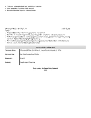 • Cross-sell banking services and products to clientele
• Send statements to clients upon request
• Answer telephone inquiries from customers
JPMorgan Chase – Brooklyn, NY 11/07-01/09
Teller
• Processed deposits, withdrawals, payments, and referrals
• Recorded all transactions promptly, accurately and in compliance with bank procedures
• Performed specialized tasks such as preparing cashier's checks, personal money orders, issuing
traveler's checks and exchanging foreign currency
• Answered inquiries regarding checking and savings accounts and other bank related products
• Work as a team player and backup to other tellers
ADDITIONAL CREDENTIALS
References: Available Upon Request
  
TECHNICAL SKILLS
CERTIFICATIONS
LANGUAGES
Microsoft Office: Word, Excel, Power Point, Outlook, 85 WPM
Certified Professional Coder
English
INTERESTS Reading and Traveling
 