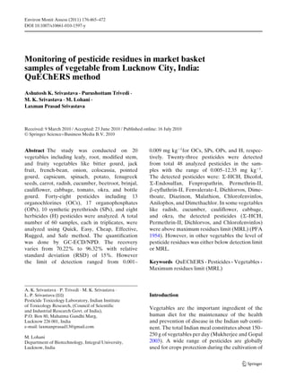 Environ Monit Assess (2011) 176:465–472
DOI 10.1007/s10661-010-1597-y
Monitoring of pesticide residues in market basket
samples of vegetable from Lucknow City, India:
QuEChERS method
Ashutosh K. Srivastava · Purushottam Trivedi ·
M. K. Srivastava · M. Lohani ·
Laxman Prasad Srivastava
Received: 9 March 2010 / Accepted: 23 June 2010 / Published online: 16 July 2010
© Springer Science+Business Media B.V. 2010
Abstract The study was conducted on 20
vegetables including leafy, root, modified stem,
and fruity vegetables like bitter gourd, jack
fruit, french-bean, onion, colocassia, pointed
gourd, capsicum, spinach, potato, fenugreek
seeds, carrot, radish, cucumber, beetroot, brinjal,
cauliflower, cabbage, tomato, okra, and bottle
gourd. Forty-eight pesticides including 13
organochlorines (OCs), 17 organophosphates
(OPs), 10 synthetic pyrethriods (SPs), and eight
herbicides (H) pesticides were analyzed. A total
number of 60 samples, each in triplicates, were
analyzed using Quick, Easy, Cheap, Effective,
Rugged, and Safe method. The quantification
was done by GC-ECD/NPD. The recovery
varies from 70.22% to 96.32% with relative
standard deviation (RSD) of 15%. However
the limit of detection ranged from 0.001–
A. K. Srivastava · P. Trivedi · M. K. Srivastava ·
L. P. Srivastava (B)
Pesticide Toxicology Laboratory, Indian Institute
of Toxicology Research, (Council of Scientific
and Industrial Research Govt. of India),
P.O. Box 80, Mahatma Gandhi Marg,
Lucknow 226 001, India
e-mail: laxmanprasad13@gmail.com
M. Lohani
Department of Biotechnology, Integral University,
Lucknow, India
0.009 mg kg−1
for OCs, SPs, OPs, and H, respec-
tively. Twenty-three pesticides were detected
from total 48 analyzed pesticides in the sam-
ples with the range of 0.005–12.35 mg kg−1
.
The detected pesticides were: -HCH, Dicofol,
-Endosulfan, Fenpropathrin, Permethrin-II,
β-cyfluthrin-II, Fenvalerate-I, Dichlorvos, Dime-
thoate, Diazinon, Malathion, Chlorofenvinfos,
Anilophos, and Dimethachlor. In some vegetables
like radish, cucumber, cauliflower, cabbage,
and okra, the detected pesticides ( -HCH,
Permethrin-II, Dichlorvos, and Chlorofenvinfos)
were above maximum residues limit (MRL) (PFA
1954). However, in other vegetables the level of
pesticide residues was either below detection limit
or MRL.
Keywords QuEChERS · Pesticides · Vegetables ·
Maximum residues limit (MRL)
Introduction
Vegetables are the important ingredient of the
human diet for the maintenance of the health
and prevention of disease in the Indian sub conti-
nent. The total Indian meal constitutes about 150–
250 g of vegetables per day (Mukherjee and Gopal
2003). A wide range of pesticides are globally
used for crops protection during the cultivation of
 