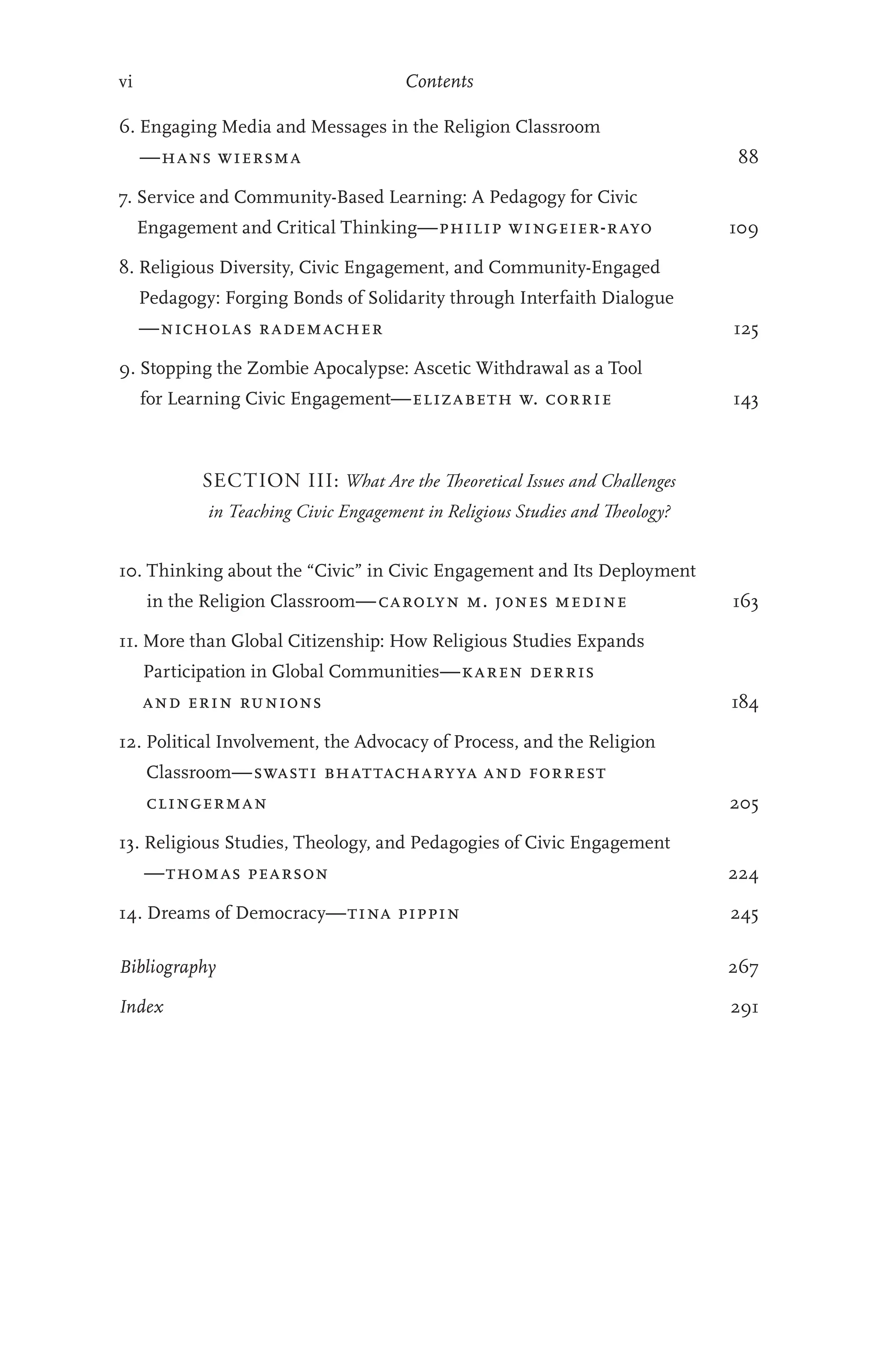 vi Contents
6. 
Engaging Media and Messages in the Religion Classroom
—hans wiersma  88
7. 
Service and Community-Based Learning: A Pedagogy for Civic
Engagement and Critical Thinking—philip wingeier-rayo  109
8. 
Religious Diversity, Civic Engagement, and Community-Engaged
Pedagogy: Forging Bonds of Solidarity through Interfaith Dialogue
—nicholas rademacher  125
9. 
Stopping the Zombie Apocalypse: Ascetic Withdrawal as a Tool
for Learning Civic Engagement—elizabeth w. corrie  143
SECTION III: What Are the Theoretical Issues and Challenges
in Teaching Civic Engagement in Religious Studies and Theology?
10. 
Thinking about the “Civic” in Civic Engagement and Its Deployment
in the Religion Classroom—carolyn m. jones medine  163
11. 
More than Global Citizenship: How Religious Studies Expands
Participation in Global Communities—karen derris
and erin runions  184
12. 
Political Involvement, the Advocacy of Process, and the Religion
Classroom—swasti bhattacharyya and forrest
clingerman  205
13. 
Religious Studies, Theology, and Pedagogies of Civic Engagement
—thomas pearson  224
14. Dreams of Democracy—tina pippin  245
Bibliography 267
Index 291
 