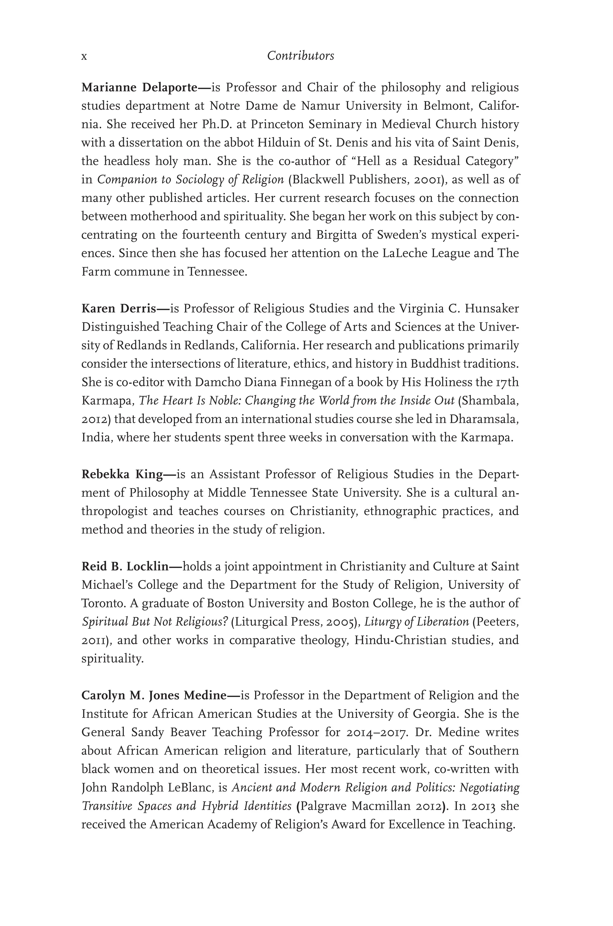 x Contributors
Marianne Delaporte—is Professor and Chair of the philosophy and religious
studies department at Notre Dame de Namur University in Belmont, Califor-
nia. She received her Ph.D. at Princeton Seminary in Medieval Church history
with a dissertation on the abbot Hilduin of St. Denis and his vita of Saint Denis,
the headless holy man. She is the co-author of “Hell as a Residual Category”
in Companion to Sociology of Religion (Blackwell Publishers, 2001), as well as of
many other published articles. Her current research focuses on the connection
between motherhood and spirituality. She began her work on this subject by con-
centrating on the fourteenth century and Birgitta of Sweden’s mystical experi-
ences. Since then she has focused her attention on the LaLeche League and The
Farm commune in Tennessee.
Karen Derris—is Professor of Religious Studies and the Virginia C. Hunsaker
Distinguished Teaching Chair of the College of Arts and Sciences at the Univer-
sity of Redlands in Redlands, California. Her research and publications primarily
consider the intersections of literature, ethics, and history in Buddhist traditions.
She is co-editor with Damcho Diana Finnegan of a book by His Holiness the 17th
Karmapa, The Heart Is Noble: Changing the World from the Inside Out (Shambala,
2012) that developed from an international studies course she led in Dharamsala,
India, where her students spent three weeks in conversation with the Karmapa.
Rebekka King—is an Assistant Professor of Religious Studies in the Depart-
ment of Philosophy at Middle Tennessee State University. She is a cultural an-
thropologist and teaches courses on Christianity, ethnographic practices, and
method and theories in the study of religion.
Reid B. Locklin—holds a joint appointment in Christianity and Culture at Saint
Michael’s College and the Department for the Study of Religion, University of
Toronto. A graduate of Boston University and Boston College, he is the author of
Spiritual But Not Religious? (Liturgical Press, 2005), Liturgy of Liberation (Peeters,
2011), and other works in comparative theology, Hindu-Christian studies, and
spirituality.
Carolyn M. Jones Medine—is Professor in the Department of Religion and the
Institute for African American Studies at the University of Georgia. She is the
General Sandy Beaver Teaching Professor for 2014–2017. Dr. Medine writes
about African American religion and literature, particularly that of Southern
black women and on theoretical issues. Her most recent work, co-written with
John Randolph LeBlanc, is Ancient and Modern Religion and Politics: Negotiating
Transitive Spaces and Hybrid Identities (Palgrave Macmillan 2012). In 2013 she
received the American Academy of Religion’s Award for Excellence in Teaching.
 