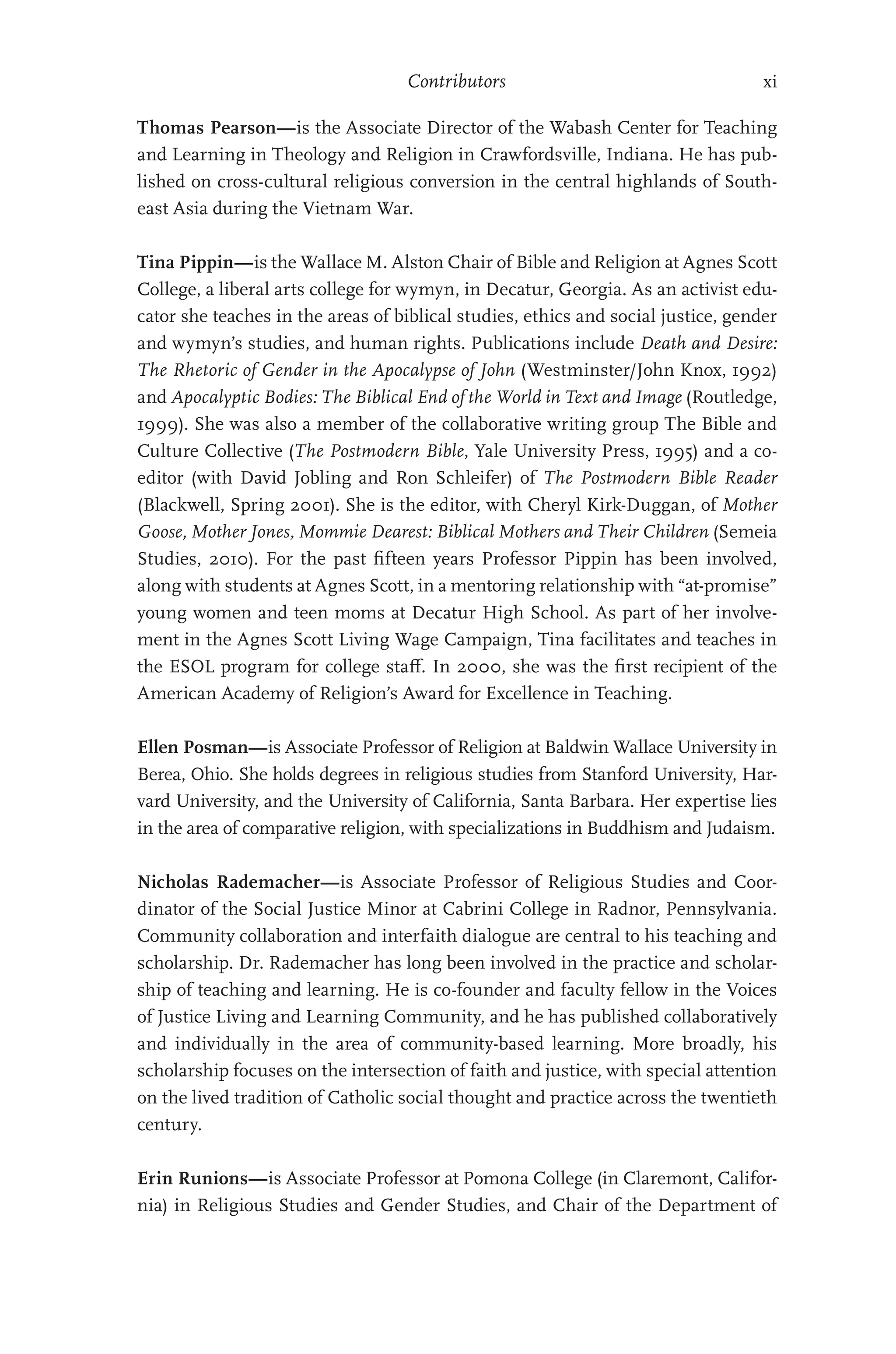 Contributors xi
Thomas Pearson—is the Associate Director of the Wabash Center for Teaching
and Learning in Theology and Religion in Crawfordsville, Indiana. He has pub-
lished on cross-cultural religious conversion in the central highlands of South-
east Asia during the Vietnam War.
Tina Pippin—is the Wallace M. Alston Chair of Bible and Religion at Agnes Scott
College, a liberal arts college for wymyn, in Decatur, Georgia. As an activist edu-
cator she teaches in the areas of biblical studies, ethics and social justice, gender
and wymyn’s studies, and human rights. Publications include Death and Desire:
The Rhetoric of Gender in the Apocalypse of John (Westminster/John Knox, 1992)
and Apocalyptic Bodies: The Biblical End of the World in Text and Image (Routledge,
1999). She was also a member of the collaborative writing group The Bible and
Culture Collective (The Postmodern Bible, Yale University Press, 1995) and a co-
editor (with David Jobling and Ron Schleifer) of The Postmodern Bible Reader
(Blackwell, Spring 2001). She is the editor, with Cheryl Kirk-Duggan, of Mother
Goose, Mother Jones, Mommie Dearest: Biblical Mothers and Their Children (Semeia
Studies, 2010). For the past fifteen years Professor Pippin has been involved,
along with students at Agnes Scott, in a mentoring relationship with “at-promise”
young women and teen moms at Decatur High School. As part of her involve-
ment in the Agnes Scott Living Wage Campaign, Tina facilitates and teaches in
the ESOL program for college staff. In 2000, she was the first recipient of the
American Academy of Religion’s Award for Excellence in Teaching.
Ellen Posman—is Associate Professor of Religion at Baldwin Wallace University in
Berea, Ohio. She holds degrees in religious studies from Stanford University, Har-
vard University, and the University of California, Santa Barbara. Her expertise lies
in the area of comparative religion, with specializations in Buddhism and Judaism.
Nicholas Rademacher—is Associate Professor of Religious Studies and Coor-
dinator of the Social Justice Minor at Cabrini College in Radnor, Pennsylvania.
Community collaboration and interfaith dialogue are central to his teaching and
scholarship. Dr. Rademacher has long been involved in the practice and scholar-
ship of teaching and learning. He is co-founder and faculty fellow in the Voices
of Justice Living and Learning Community, and he has published collaboratively
and individually in the area of community-based learning. More broadly, his
scholarship focuses on the intersection of faith and justice, with special attention
on the lived tradition of Catholic social thought and practice across the twentieth
century.
Erin Runions—is Associate Professor at Pomona College (in Claremont, Califor-
nia) in Religious Studies and Gender Studies, and Chair of the Department of
 