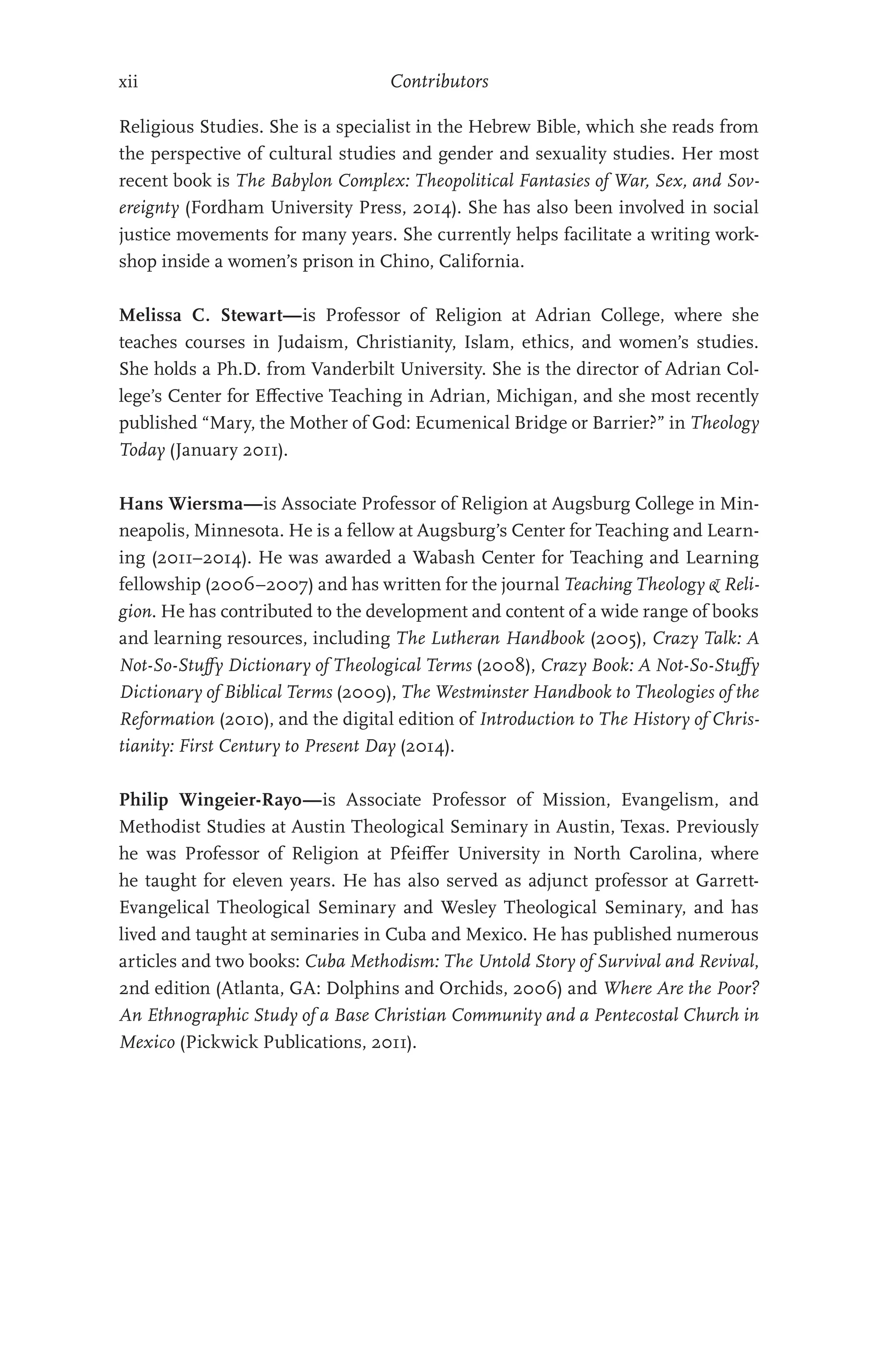 xii Contributors
Religious Studies. She is a specialist in the Hebrew Bible, which she reads from
the perspective of cultural studies and gender and sexuality studies. Her most
recent book is The Babylon Complex: Theopolitical Fantasies of War, Sex, and Sov-
ereignty (Fordham University Press, 2014). She has also been involved in social
justice movements for many years. She currently helps facilitate a writing work-
shop inside a women’s prison in Chino, California.
Melissa C. Stewart—is Professor of Religion at Adrian College, where she
teaches courses in Judaism, Christianity, Islam, ethics, and women’s studies.
She holds a Ph.D. from Vanderbilt University. She is the director of Adrian Col-
lege’s Center for Effective Teaching in Adrian, Michigan, and she most recently
published “Mary, the Mother of God: Ecumenical Bridge or Barrier?” in Theology
Today (January 2011).
Hans Wiersma—is Associate Professor of Religion at Augsburg College in Min-
neapolis, Minnesota. He is a fellow at Augsburg’s Center for Teaching and Learn-
ing (2011–2014). He was awarded a Wabash Center for Teaching and Learning
fellowship (2006–2007) and has written for the journal Teaching Theology  Reli-
gion. He has contributed to the development and content of a wide range of books
and learning resources, including The Lutheran Handbook (2005), Crazy Talk: A
Not-So-Stuffy Dictionary of Theological Terms (2008), Crazy Book: A Not-So-Stuffy
Dictionary of Biblical Terms (2009), The Westminster Handbook to Theologies of the
Reformation (2010), and the digital edition of Introduction to The History of Chris-
tianity: First Century to Present Day (2014).
Philip Wingeier-Rayo—is Associate Professor of Mission, Evangelism, and
Methodist Studies at Austin Theological Seminary in Austin, Texas. Previously
he was Professor of Religion at Pfeiffer University in North Carolina, where
he taught for eleven years. He has also served as adjunct professor at Garrett-­
Evangelical Theological Seminary and Wesley Theological Seminary, and has
lived and taught at seminaries in Cuba and Mexico. He has published numerous
articles and two books: Cuba Methodism: The Untold Story of Survival and Revival,
2nd edition (Atlanta, GA: Dolphins and Orchids, 2006) and Where Are the Poor?
An Ethnographic Study of a Base Christian Community and a Pentecostal Church in
Mexico (Pickwick Publications, 2011).
 