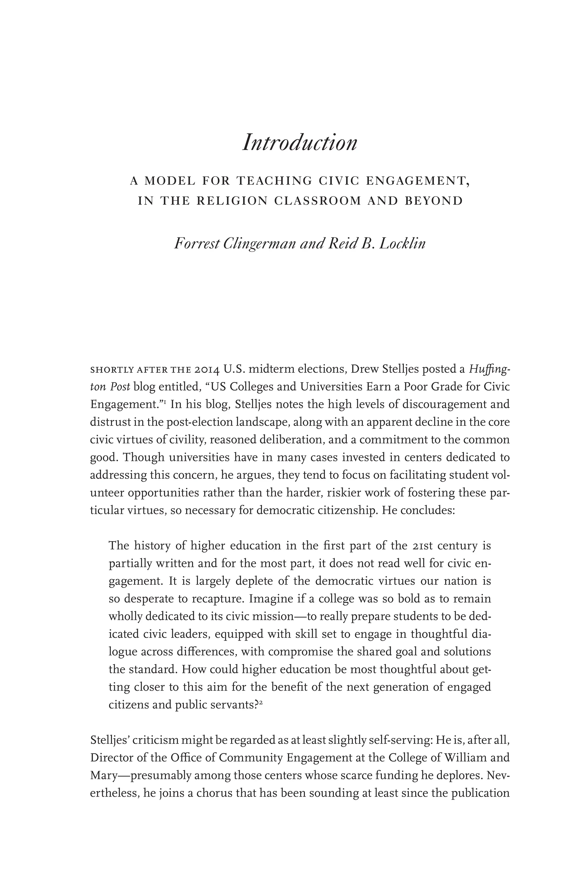 Introduction
a model for teaching civic engagement,
in the religion classroom and beyond
Forrest Clingerman and Reid B. Locklin
shortly after the 2014 U.S. midterm elections, Drew Stelljes posted a Huffing-
ton Post blog entitled, “US Colleges and Universities Earn a Poor Grade for Civic
Engagement.”1
In his blog, Stelljes notes the high levels of discouragement and
distrust in the post-election landscape, along with an apparent decline in the core
civic virtues of civility, reasoned deliberation, and a commitment to the common
good. Though universities have in many cases invested in centers dedicated to
addressing this concern, he argues, they tend to focus on facilitating student vol-
unteer opportunities rather than the harder, riskier work of fostering these par-
ticular virtues, so necessary for democratic citizenship. He concludes:
The history of higher education in the first part of the 21st century is
partially written and for the most part, it does not read well for civic en-
gagement. It is largely deplete of the democratic virtues our nation is
so desperate to recapture. Imagine if a college was so bold as to remain
wholly dedicated to its civic mission—to really prepare students to be ded-
icated civic leaders, equipped with skill set to engage in thoughtful dia-
logue across differences, with compromise the shared goal and solutions
the standard. How could higher education be most thoughtful about get-
ting closer to this aim for the benefit of the next generation of engaged
citizens and public servants?2
Stelljes’ criticism might be regarded as at least slightly self-serving: He is, after all,
Director of the Office of Community Engagement at the College of William and
Mary—presumably among those centers whose scarce funding he deplores. Nev-
ertheless, he joins a chorus that has been sounding at least since the publication
 
