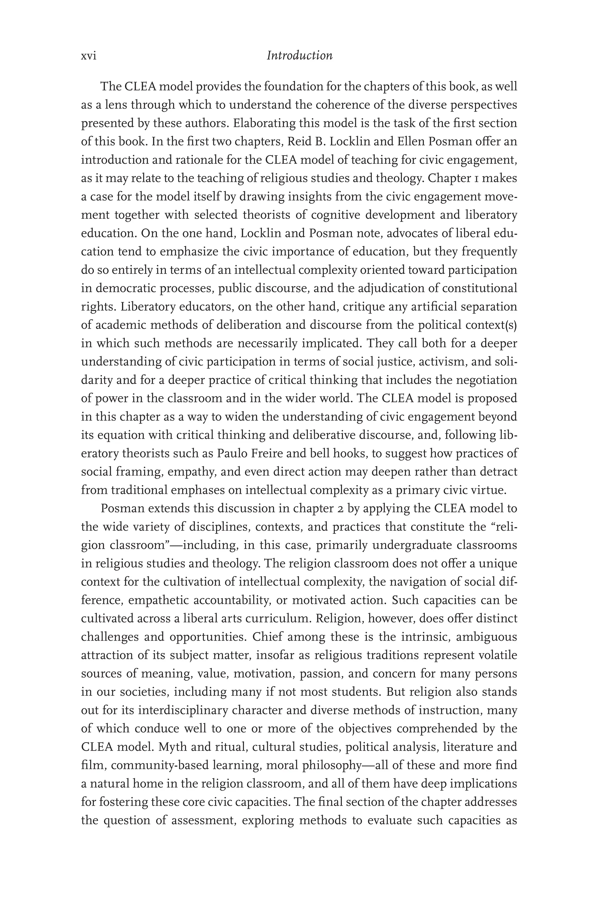 xvi Introduction
The CLEA model provides the foundation for the chapters of this book, as well
as a lens through which to understand the coherence of the diverse perspectives
presented by these authors. Elaborating this model is the task of the first section
of this book. In the first two chapters, Reid B. Locklin and Ellen Posman offer an
introduction and rationale for the CLEA model of teaching for civic engagement,
as it may relate to the teaching of religious studies and theology. Chapter 1 makes
a case for the model itself by drawing insights from the civic engagement move-
ment together with selected theorists of cognitive development and liberatory
education. On the one hand, Locklin and Posman note, advocates of liberal edu-
cation tend to emphasize the civic importance of education, but they frequently
do so entirely in terms of an intellectual complexity oriented toward participation
in democratic processes, public discourse, and the adjudication of constitutional
rights. Liberatory educators, on the other hand, critique any artificial separation
of academic methods of deliberation and discourse from the political context(s)
in which such methods are necessarily implicated. They call both for a deeper
understanding of civic participation in terms of social justice, activism, and soli-
darity and for a deeper practice of critical thinking that includes the negotiation
of power in the classroom and in the wider world. The CLEA model is proposed
in this chapter as a way to widen the understanding of civic engagement beyond
its equation with critical thinking and deliberative discourse, and, following lib-
eratory theorists such as Paulo Freire and bell hooks, to suggest how practices of
social framing, empathy, and even direct action may deepen rather than detract
from traditional emphases on intellectual complexity as a primary civic virtue.
Posman extends this discussion in chapter 2 by applying the CLEA model to
the wide variety of disciplines, contexts, and practices that constitute the “reli-
gion classroom”—including, in this case, primarily undergraduate classrooms
in religious studies and theology. The religion classroom does not offer a unique
context for the cultivation of intellectual complexity, the navigation of social dif-
ference, empathetic accountability, or motivated action. Such capacities can be
cultivated across a liberal arts curriculum. Religion, however, does offer distinct
challenges and opportunities. Chief among these is the intrinsic, ambiguous
attraction of its subject matter, insofar as religious traditions represent volatile
sources of meaning, value, motivation, passion, and concern for many persons
in our societies, including many if not most students. But religion also stands
out for its interdisciplinary character and diverse methods of instruction, many
of which conduce well to one or more of the objectives comprehended by the
CLEA model. Myth and ritual, cultural studies, political analysis, literature and
film, community-based learning, moral philosophy—all of these and more find
a natural home in the religion classroom, and all of them have deep implications
for fostering these core civic capacities. The final section of the chapter addresses
the question of assessment, exploring methods to evaluate such capacities as
 