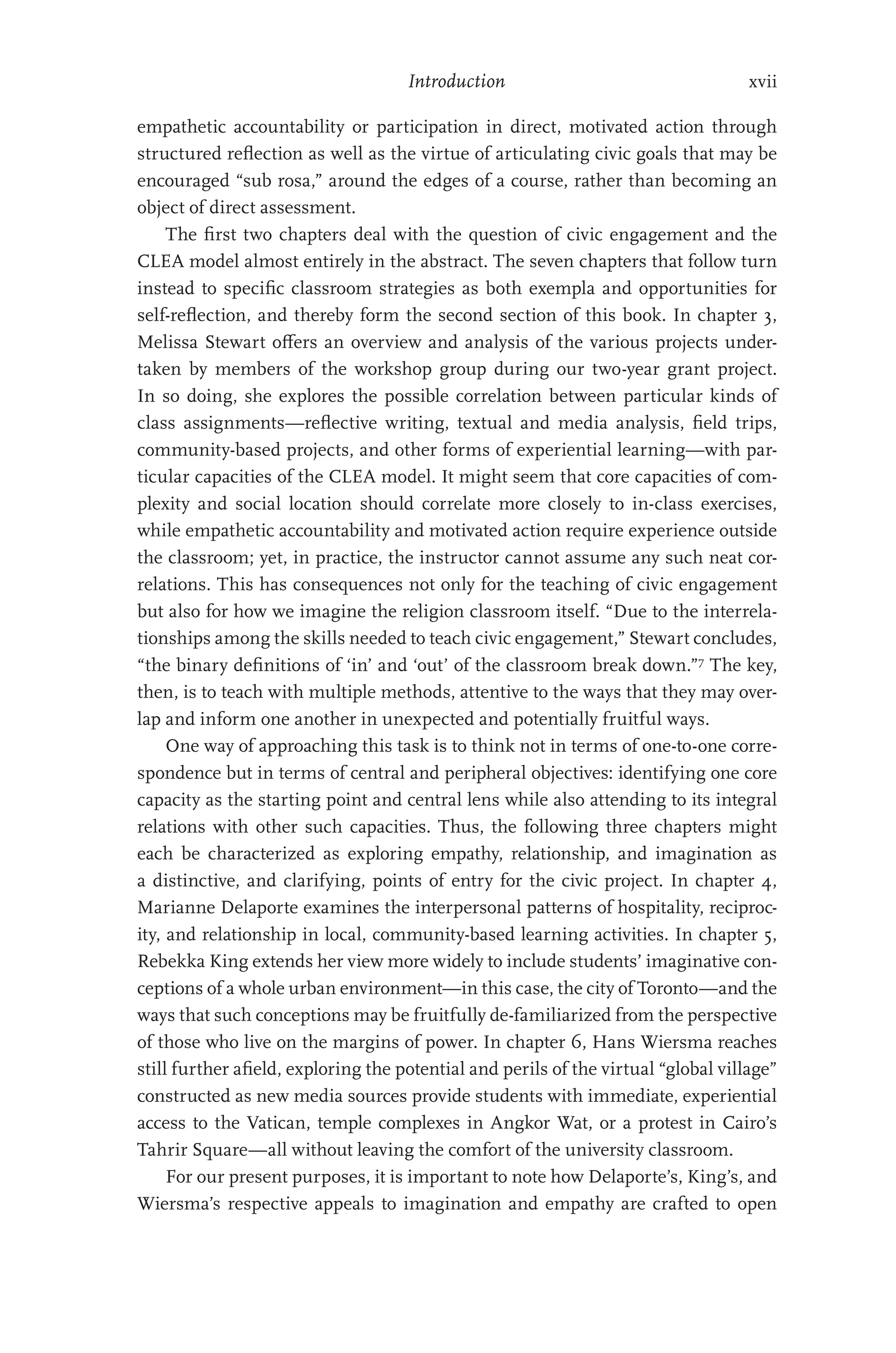 Introduction xvii
empathetic accountability or participation in direct, motivated action through
structured reflection as well as the virtue of articulating civic goals that may be
encouraged “sub rosa,” around the edges of a course, rather than becoming an
object of direct assessment.
The first two chapters deal with the question of civic engagement and the
CLEA model almost entirely in the abstract. The seven chapters that follow turn
instead to specific classroom strategies as both exempla and opportunities for
self-reflection, and thereby form the second section of this book. In chapter 3,
Melissa Stewart offers an overview and analysis of the various projects under-
taken by members of the workshop group during our two-year grant project.
In so doing, she explores the possible correlation between particular kinds of
class assignments—reflective writing, textual and media analysis, field trips,
­
community-based projects, and other forms of experiential learning—with par-
ticular capacities of the CLEA model. It might seem that core capacities of com-
plexity and social location should correlate more closely to in-class exercises,
while empathetic accountability and motivated action require experience outside
the classroom; yet, in practice, the instructor cannot assume any such neat cor-
relations. This has consequences not only for the teaching of civic engagement
but also for how we imagine the religion classroom itself. “Due to the interrela-
tionships among the skills needed to teach civic engagement,” Stewart concludes,
“the binary definitions of ‘in’ and ‘out’ of the classroom break down.”7
The key,
then, is to teach with multiple methods, attentive to the ways that they may over-
lap and inform one another in unexpected and potentially fruitful ways.
One way of approaching this task is to think not in terms of one-to-one corre-
spondence but in terms of central and peripheral objectives: identifying one core
capacity as the starting point and central lens while also attending to its integral
relations with other such capacities. Thus, the following three chapters might
each be characterized as exploring empathy, relationship, and imagination as
a distinctive, and clarifying, points of entry for the civic project. In chapter 4,
Marianne Delaporte examines the interpersonal patterns of hospitality, reciproc-
ity, and relationship in local, community-based learning activities. In chapter 5,
Rebekka King extends her view more widely to include students’ imaginative con-
ceptions of a whole urban environment—in this case, the city of Toronto—and the
ways that such conceptions may be fruitfully de-familiarized from the perspective
of those who live on the margins of power. In chapter 6, Hans Wiersma reaches
still further afield, exploring the potential and perils of the virtual “global village”
constructed as new media sources provide students with immediate, experiential
access to the Vatican, temple complexes in Angkor Wat, or a protest in Cairo’s
Tahrir Square—all without leaving the comfort of the university classroom.
For our present purposes, it is important to note how Delaporte’s, King’s, and
Wiersma’s respective appeals to imagination and empathy are crafted to open
 